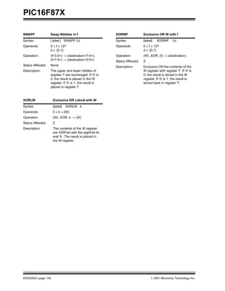 PIC16F87X

SWAPF              Swap Nibbles in f                       XORWF              Exclusive OR W with f
Syntax:            [ label ] SWAPF f,d                     Syntax:            [label]   XORWF        f,d
Operands:          0 ≤ f ≤ 127                             Operands:          0 ≤ f ≤ 127
                   d ∈ [0,1]                                                  d ∈ [0,1]
Operation:         (f<3:0>) → (destination<7:4>),          Operation:         (W) .XOR. (f) → (destination)
                   (f<7:4>) → (destination<3:0>)           Status Affected:   Z
Status Affected:   None                                    Description:       Exclusive OR the contents of the
Description:       The upper and lower nibbles of                             W register with register 'f'. If 'd' is
                   register ’f’ are exchanged. If ’d’ is                      0, the result is stored in the W
                   0, the result is placed in the W                           register. If 'd' is 1, the result is
                   register. If ’d’ is 1, the result is                       stored back in register 'f'.
                   placed in register ’f’.



XORLW               Exclusive OR Literal with W
Syntax:             [label]   XORLW k
Operands:           0 ≤ k ≤ 255
Operation:          (W) .XOR. k → (W)
Status Affected:    Z
Description:        The contents of the W register
                    are XOR’ed with the eight-bit lit-
                    eral 'k'. The result is placed in
                    the W register.




DS30292C-page 142                                                                   2001 Microchip Technology Inc.
 