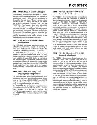 PIC16F87X
14.8     MPLAB ICD In-Circuit Debugger                      14.11 PICDEM 1 Low Cost PICmicro
Microchip’s In-Circuit Debugger, MPLAB ICD, is a pow-
                                                                  Demonstration Board
erful, low cost, run-time development tool. This tool is    The PICDEM 1 demonstration board is a simple board
based on the FLASH PIC16F87X and can be used to             which demonstrates the capabilities of several of
develop for this and other PICmicro microcontrollers        Microchip’s microcontrollers. The microcontrollers sup-
from the PIC16CXXX family. The MPLAB ICD utilizes           ported are: PIC16C5X (PIC16C54 to PIC16C58A),
the in-circuit debugging capability built into the          PIC16C61, PIC16C62X, PIC16C71, PIC16C8X,
PIC16F87X. This feature, along with Microchip’s             PIC17C42, PIC17C43 and PIC17C44. All necessary
In-Circuit Serial ProgrammingTM protocol, offers cost-      hardware and software is included to run basic demo
effective in-circuit FLASH debugging from the graphical     programs. The user can program the sample microcon-
user interface of the MPLAB Integrated Development          trollers provided with the PICDEM 1 demonstration
Environment. This enables a designer to develop and         board on a PRO MATE II device programmer, or a
debug source code by watching variables, single-            PICSTART Plus development programmer, and easily
stepping and setting break points. Running at full          test firmware. The user can also connect the
speed enables testing hardware in real-time.                PICDEM 1 demonstration board to the MPLAB ICE in-
                                                            circuit emulator and download the firmware to the emu-
14.9     PRO MATE II Universal Device                       lator for testing. A prototype area is available for the
         Programmer                                         user to build some additional hardware and connect it
The PRO MATE II universal device programmer is a            to the microcontroller socket(s). Some of the features
full-featured programmer, capable of operating in           include an RS-232 interface, a potentiometer for simu-
stand-alone mode, as well as PC-hosted mode. The            lated analog input, push button switches and eight
PRO MATE II device programmer is CE compliant.              LEDs connected to PORTB.

The PRO MATE II device programmer has program-              14.12 PICDEM 2 Low Cost PIC16CXX
mable VDD and VPP supplies, which allow it to verify              Demonstration Board
programmed memory at VDD min and VDD max for max-
imum reliability. It has an LCD display for instructions    The PICDEM 2 demonstration board is a simple dem-
and error messages, keys to enter commands and a            onstration board that supports the PIC16C62,
modular detachable socket assembly to support various       PIC16C64, PIC16C65, PIC16C73 and PIC16C74
package types. In stand-alone mode, the PRO MATE II         microcontrollers. All the necessary hardware and soft-
device programmer can read, verify, or program              ware is included to run the basic demonstration pro-
PICmicro devices. It can also set code protection in this   grams. The user can program the sample
mode.                                                       microcontrollers provided with the PICDEM 2 demon-
                                                            stration board on a PRO MATE II device programmer,
14.10 PICSTART Plus Entry Level                             or a PICSTART Plus development programmer, and
      Development Programmer                                easily test firmware. The MPLAB ICE in-circuit emula-
                                                            tor may also be used with the PICDEM 2 demonstration
The PICSTART Plus development programmer is an              board to test firmware. A prototype area has been pro-
easy-to-use, low cost, prototype programmer. It con-        vided to the user for adding additional hardware and
nects to the PC via a COM (RS-232) port. MPLAB              connecting it to the microcontroller socket(s). Some of
Integrated Development Environment software makes           the features include a RS-232 interface, push button
using the programmer simple and efficient.                  switches, a potentiometer for simulated analog input, a
The PICSTART Plus development programmer sup-               serial EEPROM to demonstrate usage of the I2CTM bus
ports all PICmicro devices with up to 40 pins. Larger pin   and separate headers for connection to an LCD
count devices, such as the PIC16C92X and                    module and a keypad.
PIC17C76X, may be supported with an adapter socket.
The PICSTART Plus development programmer is CE
compliant.




 2001 Microchip Technology Inc.                                                                DS30292C-page 145
 