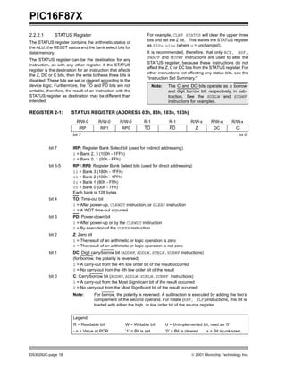 PIC16F87X
2.2.2.1       STATUS Register                                         For example, CLRF STATUS will clear the upper three
                                                                      bits and set the Z bit. This leaves the STATUS register
The STATUS register contains the arithmetic status of
                                                                      as 000u u1uu (where u = unchanged).
the ALU, the RESET status and the bank select bits for
data memory.                                                          It is recommended, therefore, that only BCF, BSF,
                                                                      SWAPF and MOVWF instructions are used to alter the
The STATUS register can be the destination for any
                                                                      STATUS register, because these instructions do not
instruction, as with any other register. If the STATUS
                                                                      affect the Z, C or DC bits from the STATUS register. For
register is the destination for an instruction that affects
                                                                      other instructions not affecting any status bits, see the
the Z, DC or C bits, then the write to these three bits is
                                                                      “Instruction Set Summary."
disabled. These bits are set or cleared according to the
device logic. Furthermore, the TO and PD bits are not                      Note:    The C and DC bits operate as a borrow
writable, therefore, the result of an instruction with the                          and digit borrow bit, respectively, in sub-
STATUS register as destination may be different than                                traction. See the SUBLW and SUBWF
intended.                                                                           instructions for examples.

REGISTER 2-1:           STATUS REGISTER (ADDRESS 03h, 83h, 103h, 183h)
                           R/W-0        R/W-0       R/W-0           R-1              R-1          R/W-x      R/W-x      R/W-x
                             IRP         RP1          RP0           TO               PD              Z        DC           C
                         bit 7                                                                                              bit 0


           bit 7         IRP: Register Bank Select bit (used for indirect addressing)
                         1 = Bank 2, 3 (100h - 1FFh)
                         0 = Bank 0, 1 (00h - FFh)
           bit 6-5       RP1:RP0: Register Bank Select bits (used for direct addressing)
                         11 = Bank 3 (180h - 1FFh)
                         10 = Bank 2 (100h - 17Fh)
                         01 = Bank 1 (80h - FFh)
                         00 = Bank 0 (00h - 7Fh)
                         Each bank is 128 bytes
           bit 4         TO: Time-out bit
                         1 = After power-up, CLRWDT instruction, or SLEEP instruction
                         0 = A WDT time-out occurred
           bit 3         PD: Power-down bit
                         1 = After power-up or by the CLRWDT instruction
                         0 = By execution of the SLEEP instruction
           bit 2         Z: Zero bit
                         1 = The result of an arithmetic or logic operation is zero
                         0 = The result of an arithmetic or logic operation is not zero
           bit 1         DC: Digit carry/borrow bit (ADDWF, ADDLW,SUBLW,SUBWF instructions)
                         (for borrow, the polarity is reversed)
                         1 = A carry-out from the 4th low order bit of the result occurred
                         0 = No carry-out from the 4th low order bit of the result
           bit 0         C: Carry/borrow bit (ADDWF, ADDLW,SUBLW,SUBWF instructions)
                         1 = A carry-out from the Most Significant bit of the result occurred
                         0 = No carry-out from the Most Significant bit of the result occurred
                         Note:       For borrow, the polarity is reversed. A subtraction is executed by adding the two’s
                                     complement of the second operand. For rotate (RRF, RLF) instructions, this bit is
                                     loaded with either the high, or low order bit of the source register.


                         Legend:
                         R = Readable bit               W = Writable bit           U = Unimplemented bit, read as ‘0’
                         - n = Value at POR             ’1’ = Bit is set           ’0’ = Bit is cleared   x = Bit is unknown




DS30292C-page 18                                                                                   2001 Microchip Technology Inc.
 