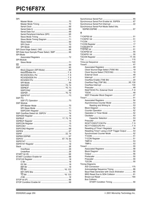 PIC16F87X
SPI                                                                                            Synchronous Serial Port .................................................... 65
     Master Mode .............................................................. 70             Synchronous Serial Port Enable bit, SSPEN ..................... 67
     Master Mode Timing .................................................. 70                  Synchronous Serial Port Interrupt ...................................... 22
     Serial Clock ................................................................ 69          Synchronous Serial Port Mode Select bits,
     Serial Data In ............................................................. 69             SSPM3:SSPM0 ............................................................. 67
     Serial Data Out ........................................................... 69
     Serial Peripheral Interface (SPI) ................................ 65                     T
     Slave Mode Timing .................................................... 71                 T1CKPS0 bit ...................................................................... 51
     Slave Mode Timing Diagram ...................................... 71                       T1CKPS1 bit ...................................................................... 51
     Slave Select ............................................................... 69           T1CON ............................................................................... 17
     SPI Clock ................................................................... 70          T1CON Register ................................................................ 17
     SPI Mode ................................................................... 69           T1OSCEN bit ..................................................................... 51
SPI Clock Edge Select, CKE .............................................. 66                   T1SYNC bit ........................................................................ 51
SPI Data Input Sample Phase Select, SMP ....................... 66                             T2CKPS0 bit ...................................................................... 55
SPI Mode                                                                                       T2CKPS1 bit ...................................................................... 55
     Associated Registers ................................................. 72                 T2CON Register ...........................................................17, 55
SPI Module                                                                                     TAD ................................................................................... 115
     Slave Mode ................................................................ 71            Time-out Sequence ......................................................... 124
SS ...................................................................................... 69   Timer0 ................................................................................ 47
SSP .................................................................................... 65         Associated Registers ................................................. 49
     Block Diagram (SPI Mode) ......................................... 69                          Clock Source Edge Select (T0SE Bit) ....................... 19
     RA5/SS/AN4 Pin ...................................................... 7, 8                     Clock Source Select (T0CS Bit) ................................. 19
     RC3/SCK/SCL Pin ................................................... 7, 9                       External Clock ............................................................ 48
     RC4/SDI/SDA Pin .................................................... 7, 9                      Interrupt ..................................................................... 47
     RC5/SDO Pin ........................................................... 7, 9                   Overflow Enable (T0IE Bit) ........................................ 20
     SPI Mode ................................................................... 69                Overflow Flag (T0IF Bit) ......................................20, 130
     SSPADD .............................................................. 73, 74                   Overflow Interrupt .................................................... 130
     SSPBUF ............................................................... 70, 73                  Prescaler .................................................................... 48
     SSPCON2 .................................................................. 68                  RA4/T0CKI Pin, External Clock ................................7, 8
     SSPSR ................................................................. 70, 74                 T0CKI ......................................................................... 48
     SSPSTAT ................................................................... 73                 WDT Prescaler Block Diagram .................................. 47
SSP I2C                                                                                        Timer1 ................................................................................ 51
     SSP I2C Operation ..................................................... 73                     Associated Registers ................................................. 54
SSP Module                                                                                          Asynchronous Counter Mode .................................... 53
     SPI Master Mode ....................................................... 70                             Reading and Writing to ...................................... 53
     SPI Slave Mode ......................................................... 71                    Block Diagram ........................................................... 52
     SSPCON1 Register .................................................... 73                       Counter Operation ..................................................... 52
SSP Overflow Detect bit, SSPOV ...................................... 74                            Operation in Timer Mode ........................................... 52
SSPADD Register .............................................................. 16                   Oscillator .................................................................... 53
SSPBUF ................................................................. 17, 73, 74                         Capacitor Selection ............................................ 53
SSPBUF Register .............................................................. 15                   Prescaler .................................................................... 54
SSPCON Register .............................................................. 15                   RC0/T1OSO/T1CKI Pin ............................................7, 9
SSPCON1 .......................................................................... 73               RC1/T1OSI/CCP2 Pin ..............................................7, 9
SSPCON2 Register ............................................................ 68                    Resetting of Timer1 Registers ................................... 54
SSPEN ............................................................................... 67            Resetting Timer1 using a CCP Trigger Output .......... 53
SSPIF ........................................................................... 22, 74            Synchronized Counter Mode ..................................... 52
SSPM3:SSPM0 .................................................................. 67                   T1CON ....................................................................... 51
SSPOV ................................................................... 67, 74, 84                T1CON Register ........................................................ 51
SSPSTAT ........................................................................... 73              TMR1H ...................................................................... 53
SSPSTAT Register ............................................................ 16                    TMR1L ....................................................................... 53
Stack .................................................................................. 26    Timer2 ................................................................................ 55
     Overflows ................................................................... 26               Associated Registers ................................................. 56
     Underflow ................................................................... 26               Block Diagram ........................................................... 55
START bit (S) ..................................................................... 66              Output ........................................................................ 56
START Condition Enable bit .............................................. 68                        Postscaler .................................................................. 55
STATUS Register ............................................................... 18                  Prescaler .................................................................... 55
     C Bit ........................................................................... 18           T2CON ....................................................................... 55
     DC Bit ......................................................................... 18       Timing Diagrams
     IRP Bit ........................................................................ 18            A/D Conversion ........................................................ 175
     PD Bit ................................................................. 18, 123               Acknowledge Sequence Timing ................................ 86
     RP1:RP0 Bits ............................................................. 18                  Baud Rate Generator with Clock Arbitration .............. 80
     TO Bit ................................................................. 18, 123               BRG Reset Due to SDA Collision .............................. 91
     Z Bit ............................................................................ 18          Brown-out Reset ...................................................... 164
STOP bit (P) ....................................................................... 66             Bus Collision
STOP Condition Enable bit ................................................ 68                               START Condition Timing ................................... 90




DS30292C-page 204                                                                                                                      2001 Microchip Technology Inc.
 