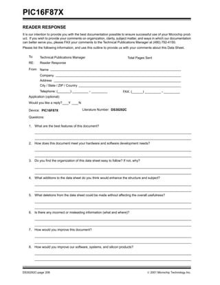 PIC16F87X
READER RESPONSE
It is our intention to provide you with the best documentation possible to ensure successful use of your Microchip prod-
uct. If you wish to provide your comments on organization, clarity, subject matter, and ways in which our documentation
can better serve you, please FAX your comments to the Technical Publications Manager at (480) 792-4150.
Please list the following information, and use this outline to provide us with your comments about this Data Sheet.

    To:     Technical Publications Manager                                   Total Pages Sent
    RE:     Reader Response

    From: Name
            Company
            Address
            City / State / ZIP / Country
            Telephone: (_______) _________ - _________                 FAX: (______) _________ - _________
    Application (optional):
    Would you like a reply?      Y         N

    Device: PIC16F87X                          Literature Number: DS30292C

    Questions:

    1. What are the best features of this document?




    2. How does this document meet your hardware and software development needs?




    3. Do you find the organization of this data sheet easy to follow? If not, why?




    4. What additions to the data sheet do you think would enhance the structure and subject?




    5. What deletions from the data sheet could be made without affecting the overall usefulness?




    6. Is there any incorrect or misleading information (what and where)?




    7. How would you improve this document?




    8. How would you improve our software, systems, and silicon products?




DS30292C-page 208                                                                         2001 Microchip Technology Inc.
 