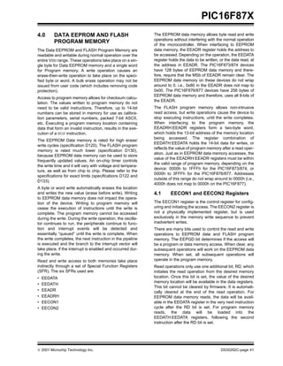 PIC16F87X
4.0      DATA EEPROM AND FLASH                               The EEPROM data memory allows byte read and write
                                                             operations without interfering with the normal operation
         PROGRAM MEMORY
                                                             of the microcontroller. When interfacing to EEPROM
The Data EEPROM and FLASH Program Memory are                 data memory, the EEADR register holds the address to
readable and writable during normal operation over the       be accessed. Depending on the operation, the EEDATA
entire VDD range. These operations take place on a sin-      register holds the data to be written, or the data read, at
gle byte for Data EEPROM memory and a single word            the address in EEADR. The PIC16F873/874 devices
for Program memory. A write operation causes an              have 128 bytes of EEPROM data memory and there-
erase-then-write operation to take place on the speci-       fore, require that the MSb of EEADR remain clear. The
fied byte or word. A bulk erase operation may not be         EEPROM data memory on these devices do not wrap
issued from user code (which includes removing code          around to 0, i.e., 0x80 in the EEADR does not map to
protection).                                                 0x00. The PIC16F876/877 devices have 256 bytes of
                                                             EEPROM data memory and therefore, uses all 8-bits of
Access to program memory allows for checksum calcu-
                                                             the EEADR.
lation. The values written to program memory do not
need to be valid instructions. Therefore, up to 14-bit       The FLASH program memory allows non-intrusive
numbers can be stored in memory for use as calibra-          read access, but write operations cause the device to
tion parameters, serial numbers, packed 7-bit ASCII,         stop executing instructions, until the write completes.
etc. Executing a program memory location containing          When interfacing to the program memory, the
data that form an invalid instruction, results in the exe-   EEADRH:EEADR registers form a two-byte word,
cution of a NOP instruction.                                 which holds the 13-bit address of the memory location
                                                             being accessed. The register combination of
The EEPROM Data memory is rated for high erase/
                                                             EEDATH:EEDATA holds the 14-bit data for writes, or
write cycles (specification D120). The FLASH program
                                                             reflects the value of program memory after a read oper-
memory is rated much lower (specification D130),
                                                             ation. Just as in EEPROM data memory accesses, the
because EEPROM data memory can be used to store
                                                             value of the EEADRH:EEADR registers must be within
frequently updated values. An on-chip timer controls
                                                             the valid range of program memory, depending on the
the write time and it will vary with voltage and tempera-
                                                             device: 0000h to 1FFFh for the PIC16F873/874, or
ture, as well as from chip to chip. Please refer to the
                                                             0000h to 3FFFh for the PIC16F876/877. Addresses
specifications for exact limits (specifications D122 and
                                                             outside of this range do not wrap around to 0000h (i.e.,
D133).
                                                             4000h does not map to 0000h on the PIC16F877).
A byte or word write automatically erases the location
and writes the new value (erase before write). Writing       4.1      EECON1 and EECON2 Registers
to EEPROM data memory does not impact the opera-
tion of the device. Writing to program memory will           The EECON1 register is the control register for config-
cease the execution of instructions until the write is       uring and initiating the access. The EECON2 register is
complete. The program memory cannot be accessed              not a physically implemented register, but is used
during the write. During the write operation, the oscilla-   exclusively in the memory write sequence to prevent
tor continues to run, the peripherals continue to func-      inadvertent writes.
tion and interrupt events will be detected and               There are many bits used to control the read and write
essentially “queued” until the write is complete. When       operations to EEPROM data and FLASH program
the write completes, the next instruction in the pipeline    memory. The EEPGD bit determines if the access will
is executed and the branch to the interrupt vector will      be a program or data memory access. When clear, any
take place, if the interrupt is enabled and occurred dur-    subsequent operations will work on the EEPROM data
ing the write.                                               memory. When set, all subsequent operations will
Read and write access to both memories take place            operate in the program memory.
indirectly through a set of Special Function Registers       Read operations only use one additional bit, RD, which
(SFR). The six SFRs used are:                                initiates the read operation from the desired memory
•   EEDATA                                                   location. Once this bit is set, the value of the desired
                                                             memory location will be available in the data registers.
•   EEDATH
                                                             This bit cannot be cleared by firmware. It is automati-
•   EEADR                                                    cally cleared at the end of the read operation. For
•   EEADRH                                                   EEPROM data memory reads, the data will be avail-
•   EECON1                                                   able in the EEDATA register in the very next instruction
•   EECON2                                                   cycle after the RD bit is set. For program memory
                                                             reads, the data will be loaded into the
                                                             EEDATH:EEDATA registers, following the second
                                                             instruction after the RD bit is set.




 2001 Microchip Technology Inc.                                                                    DS30292C-page 41
 