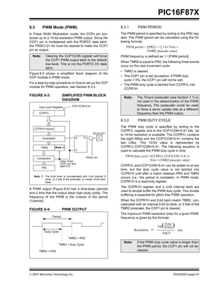 PIC16F87X
8.3       PWM Mode (PWM)                                               8.3.1       PWM PERIOD
In Pulse Width Modulation mode, the CCPx pin pro-                      The PWM period is specified by writing to the PR2 reg-
duces up to a 10-bit resolution PWM output. Since the                  ister. The PWM period can be calculated using the fol-
CCP1 pin is multiplexed with the PORTC data latch,                     lowing formula:
the TRISC<2> bit must be cleared to make the CCP1                          PWM period = [(PR2) + 1] • 4 • TOSC •
pin an output.                                                                          (TMR2 prescale value)
  Note:      Clearing the CCP1CON register will force                  PWM frequency is defined as 1 / [PWM period].
             the CCP1 PWM output latch to the default
                                                                       When TMR2 is equal to PR2, the following three events
             low level. This is not the PORTC I/O data
                                                                       occur on the next increment cycle:
             latch.
                                                                       • TMR2 is cleared
Figure 8-3 shows a simplified block diagram of the
CCP module in PWM mode.                                                • The CCP1 pin is set (exception: if PWM duty
                                                                         cycle = 0%, the CCP1 pin will not be set)
For a step-by-step procedure on how to set up the CCP
                                                                       • The PWM duty cycle is latched from CCPR1L into
module for PWM operation, see Section 8.3.3.
                                                                         CCPR1H

FIGURE 8-3:                 SIMPLIFIED PWM BLOCK
                                                                         Note:     The Timer2 postscaler (see Section 7.1) is
                            DIAGRAM                                                not used in the determination of the PWM
                                     CCP1CON<5:4>                                  frequency. The postscaler could be used
       Duty Cycle Registers
                                                                                   to have a servo update rate at a different
       CCPR1L                                                                      frequency than the PWM output.

                                                                       8.3.2       PWM DUTY CYCLE
                                                                       The PWM duty cycle is specified by writing to the
   CCPR1H (Slave)
                                                                       CCPR1L register and to the CCP1CON<5:4> bits. Up
                                                        RC2/CCP1
                                                                       to 10-bit resolution is available. The CCPR1L contains
                                        R      Q
          Comparator                                                   the eight MSbs and the CCP1CON<5:4> contains the
                                                                       two LSbs. This 10-bit value is represented by
          TMR2       (Note 1)                                          CCPR1L:CCP1CON<5:4>. The following equation is
                                        S                              used to calculate the PWM duty cycle in time:

                                                   TRISC<2>
                                                                          PWM duty cycle =(CCPR1L:CCP1CON<5:4>) •
      Comparator
                          Clear Timer,                                                    TOSC • (TMR2 prescale value)
                          CCP1 pin and
                          latch D.C.                                   CCPR1L and CCP1CON<5:4> can be written to at any
          PR2
                                                                       time, but the duty cycle value is not latched into
                                                                       CCPR1H until after a match between PR2 and TMR2
   Note 1: The 8-bit timer is concatenated with 2-bit internal Q
                                                                       occurs (i.e., the period is complete). In PWM mode,
           clock, or 2 bits of the prescaler, to create 10-bit time-
           base.                                                       CCPR1H is a read-only register.
                                                                       The CCPR1H register and a 2-bit internal latch are
A PWM output (Figure 8-4) has a time-base (period)
                                                                       used to double buffer the PWM duty cycle. This double
and a time that the output stays high (duty cycle). The
                                                                       buffering is essential for glitch-free PWM operation.
frequency of the PWM is the inverse of the period
(1/period).                                                            When the CCPR1H and 2-bit latch match TMR2, con-
                                                                       catenated with an internal 2-bit Q clock, or 2 bits of the
FIGURE 8-4:                 PWM OUTPUT                                 TMR2 prescaler, the CCP1 pin is cleared.
                                                                       The maximum PWM resolution (bits) for a given PWM
                   Period                                              frequency is given by the formula:

                                                                                                     (FOSC
                                                                                                  log FPWM    )
            Duty Cycle
                                                                                 Resolution   =                   bits
                                                                                                     log(2)
                                 TMR2 = PR2
                                                                         Note:     If the PWM duty cycle value is longer than
                         TMR2 = Duty Cycle
                                                                                   the PWM period, the CCP1 pin will not be
       TMR2 = PR2                                                                  cleared.




 2001 Microchip Technology Inc.                                                                              DS30292C-page 61
 