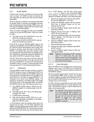 PIC16F87X
9.2.1       SLAVE MODE                                         For a 10-bit address, the first byte would equal
                                                               ‘1111 0 A9 A8 0’, where A9 and A8 are the two MSbs
In Slave mode, the SCL and SDA pins must be config-            of the address. The sequence of events for a 10-bit
ured as inputs. The MSSP module will override the              address is as follows, with steps 7-9 for slave-transmitter:
input state with the output data, when required (slave-
transmitter).                                                  1.    Receive first (high) byte of Address (bits SSPIF,
                                                                     BF and UA (SSPSTAT<1>) are set).
When an address is matched, or the data transfer after
                                                               2.    Update the SSPADD register with the second
an address match is received, the hardware automati-
                                                                     (low) byte of Address (clears bit UA and
cally will generate the Acknowledge (ACK) pulse, and
                                                                     releases the SCL line).
then load the SSPBUF register with the received value
currently in the SSPSR register.                               3.    Read the SSPBUF register (clears bit BF) and
                                                                     clear flag bit SSPIF.
There are certain conditions that will cause the MSSP
                                                               4.    Receive second (low) byte of Address (bits
module not to give this ACK pulse. These are if either
                                                                     SSPIF, BF and UA are set).
(or both):
                                                               5.    Update the SSPADD register with the first (high)
a)   The buffer full bit BF (SSPSTAT<0>) was set                     byte of Address. This will clear bit UA and
     before the transfer was received.                               release the SCL line.
b)   The overflow bit SSPOV (SSPCON<6>) was set                6.    Read the SSPBUF register (clears bit BF) and
     before the transfer was received.                               clear flag bit SSPIF.
If the BF bit is set, the SSPSR register value is not          7.    Receive Repeated Start condition.
loaded into the SSPBUF, but bit SSPIF and SSPOV are            8.    Receive first (high) byte of Address (bits SSPIF
set. Table 9-2 shows what happens when a data trans-                 and BF are set).
fer byte is received, given the status of bits BF and
                                                               9.    Read the SSPBUF register (clears bit BF) and
SSPOV. The shaded cells show the condition where
                                                                     clear flag bit SSPIF.
user software did not properly clear the overflow condi-
tion. Flag bit BF is cleared by reading the SSPBUF reg-             Note:   Following the Repeated START condition
ister, while bit SSPOV is cleared through software.                         (step 7) in 10-bit mode, the user only
                                                                            needs to match the first 7-bit address. The
The SCL clock input must have a minimum high and
                                                                            user does not update the SSPADD for the
low time for proper operation. The high and low times
                                                                            second half of the address.
of the I2C specification, as well as the requirement of
the MSSP module, is shown in timing parameter #100
                                                               9.2.1.2        Slave Reception
and parameter #101 of the electrical specifications.
                                                               When the R/W bit of the address byte is clear and an
9.2.1.1       Addressing                                       address match occurs, the R/W bit of the SSPSTAT
Once the MSSP module has been enabled, it waits for            register is cleared. The received address is loaded into
a START condition to occur. Following the START con-           the SSPBUF register.
dition, the 8-bits are shifted into the SSPSR register. All    When the address byte overflow condition exists, then
incoming bits are sampled with the rising edge of the          no Acknowledge (ACK) pulse is given. An overflow
clock (SCL) line. The value of register SSPSR<7:1> is          condition is defined as either bit BF (SSPSTAT<0>) is
compared to the value of the SSPADD register. The              set, or bit SSPOV (SSPCON<6>) is set. This is an error
address is compared on the falling edge of the eighth          condition due to user firmware.
clock (SCL) pulse. If the addresses match, and the BF
                                                               An SSP interrupt is generated for each data transfer
and SSPOV bits are clear, the following events occur:
                                                               byte. Flag bit SSPIF (PIR1<3>) must be cleared in soft-
a)   The SSPSR register value is loaded into the               ware. The SSPSTAT register is used to determine the
     SSPBUF register on the falling edge of the 8th            status of the received byte.
     SCL pulse.
                                                                    Note:   The SSPBUF will be loaded if the SSPOV
b)   The buffer full bit, BF, is set on the falling edge
                                                                            bit is set and the BF flag is cleared. If a
     of the 8th SCL pulse.
                                                                            read of the SSPBUF was performed, but
c)   An ACK pulse is generated.                                             the user did not clear the state of the
d)   SSP interrupt flag bit, SSPIF (PIR1<3>), is set                        SSPOV bit before the next receive
     (interrupt is generated if enabled) on the falling                     occurred, the ACK is not sent and the
     edge of the 9th SCL pulse.                                             SSPBUF is updated.
In 10-bit address mode, two address bytes need to be
received by the slave. The five Most Significant bits
(MSbs) of the first address byte specify if this is a 10-bit
address. Bit R/W (SSPSTAT<2>) must specify a write so
the slave device will receive the second address byte.



DS30292C-page 74                                                                          2001 Microchip Technology Inc.
 