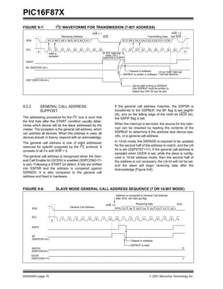 PIC16F87X
FIGURE 9-7:                   I 2C WAVEFORMS FOR TRANSMISSION (7-BIT ADDRESS)
                                                                       R/W = 1                                                                           R/W = 0
                                   Receiving Address                               ACK                                   Transmitting Data               Not ACK
  SDA                A7       A6   A5   A4    A3       A2      A1                                 D7   D6     D5    D4   D3       D2      D1        D0


  SCL                 1     2      3    4      5       6       7       8       9                   1    2     3     4     5       6        7        8         9
              S                                                                                                                                                         P
                      Data in                                                        SCL held low
                      sampled                                                        while CPU
                                                                                   responds to SSPIF
  SSPIF

  BF (SSPSTAT<0>)
                                                                                                       Cleared in software                From SSP Interrupt
                                                                                                   SSPBUF is written in software          Service Routine

  CKP (SSPCON<4>)

                                                                                                            Set bit after writing to SSPBUF
                                                                                                            (the SSPBUF must be written to,
                                                                                                            before the CKP bit can be set)




9.2.2             GENERAL CALL ADDRESS                                                       If the general call address matches, the SSPSR is
                  SUPPORT                                                                    transferred to the SSPBUF, the BF flag is set (eighth
                                                                                             bit), and on the falling edge of the ninth bit (ACK bit),
The addressing procedure for the I2C bus is such that                                        the SSPIF flag is set.
the first byte after the START condition usually deter-
mines which device will be the slave addressed by the                                        When the interrupt is serviced, the source for the inter-
master. The exception is the general call address, which                                     rupt can be checked by reading the contents of the
can address all devices. When this address is used, all                                      SSPBUF to determine if the address was device spe-
devices should, in theory, respond with an acknowledge.                                      cific, or a general call address.

The general call address is one of eight addresses                                           In 10-bit mode, the SSPADD is required to be updated
reserved for specific purposes by the I2C protocol. It                                       for the second half of the address to match, and the UA
consists of all 0’s with R/W = 0.                                                            bit is set (SSPSTAT<1>). If the general call address is
                                                                                             sampled when GCEN is set, while the slave is config-
The general call address is recognized when the Gen-                                         ured in 10-bit address mode, then the second half of
eral Call Enable bit (GCEN) is enabled (SSPCON2<7>                                           the address is not necessary, the UA bit will not be set,
is set). Following a START bit detect, 8 bits are shifted                                    and the slave will begin receiving data after the
into SSPSR and the address is compared against                                               Acknowledge (Figure 9-8).
SSPADD. It is also compared to the general call
address and fixed in hardware.


FIGURE 9-8:                   SLAVE MODE GENERAL CALL ADDRESS SEQUENCE (7 OR 10-BIT MODE)
                                                                                             Address is compared to General Call Address
                                                                                             after ACK, set interrupt flag

                                                                                                              Receiving data                                      ACK
                                                                                       R/W = 0
                                            General Call Address                              ACK D7
        SDA                                                                                            D6      D5   D4    D3       D2          D1        D0


        SCL
                                   1    2          3       4       5       6       7     8    9   1     2      3     4        5       6        7         8        9
                          S

        SSPIF


        BF
        (SSPSTAT<0>)
                                                                                                         Cleared in software
                                                                                                         SSPBUF is read
        SSPOV                                                                                                                                                         ’0’
        (SSPCON<6>)
        GCEN
        (SSPCON2<7>)                                                                                                                                                  ’1’




DS30292C-page 76                                                                                                           2001 Microchip Technology Inc.
 