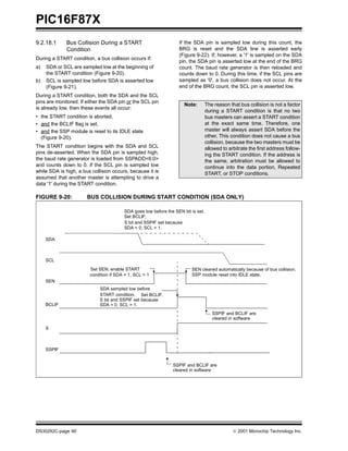 PIC16F87X
9.2.18.1     Bus Collision During a START                         If the SDA pin is sampled low during this count, the
             Condition                                            BRG is reset and the SDA line is asserted early
                                                                  (Figure 9-22). If, however, a '1' is sampled on the SDA
During a START condition, a bus collision occurs if:
                                                                  pin, the SDA pin is asserted low at the end of the BRG
a)   SDA or SCL are sampled low at the beginning of               count. The baud rate generator is then reloaded and
     the START condition (Figure 9-20).                           counts down to 0. During this time, if the SCL pins are
b)   SCL is sampled low before SDA is asserted low                sampled as '0', a bus collision does not occur. At the
     (Figure 9-21).                                               end of the BRG count, the SCL pin is asserted low.
During a START condition, both the SDA and the SCL
pins are monitored. If either the SDA pin or the SCL pin
                                                                     Note:        The reason that bus collision is not a factor
is already low, then these events all occur:
                                                                                  during a START condition is that no two
• the START condition is aborted,                                                 bus masters can assert a START condition
• and the BCLIF flag is set,                                                      at the exact same time. Therefore, one
• and the SSP module is reset to its IDLE state                                   master will always assert SDA before the
  (Figure 9-20).                                                                  other. This condition does not cause a bus
                                                                                  collision, because the two masters must be
The START condition begins with the SDA and SCL                                   allowed to arbitrate the first address follow-
pins de-asserted. When the SDA pin is sampled high,                               ing the START condition. If the address is
the baud rate generator is loaded from SSPADD<6:0>                                the same, arbitration must be allowed to
and counts down to 0. If the SCL pin is sampled low                               continue into the data portion, Repeated
while SDA is high, a bus collision occurs, because it is                          START, or STOP conditions.
assumed that another master is attempting to drive a
data '1' during the START condition.

FIGURE 9-20:           BUS COLLISION DURING START CONDITION (SDA ONLY)

                                        SDA goes low before the SEN bit is set.
                                        Set BCLIF,
                                        S bit and SSPIF set because
                                        SDA = 0, SCL = 1.

     SDA



     SCL
                        Set SEN, enable START                           SEN cleared automatically because of bus collision.
                        condition if SDA = 1, SCL = 1                   SSP module reset into IDLE state.
     SEN
                             SDA sampled low before
                             START condition. Set BCLIF.
                             S bit and SSPIF set because
     BCLIF                   SDA = 0, SCL = 1.
                                                                                     SSPIF and BCLIF are
                                                                                     cleared in software

     S



     SSPIF


                                                               SSPIF and BCLIF are
                                                               cleared in software




DS30292C-page 90                                                                                2001 Microchip Technology Inc.
 