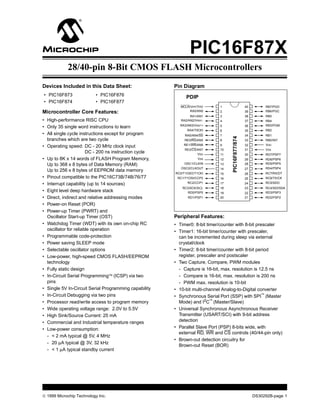 PIC16F87X
            28/40-pin 8-Bit CMOS FLASH Microcontrollers
Devices Included in this Data Sheet:                   Pin Diagram
• PIC16F873               • PIC16F876                        PDIP
• PIC16F874               • PIC16F877
                                                          MCLR/VPP/THV      1                     40        RB7/PGD
Microcontroller Core Features:                                RA0/AN0       2                     39        RB6/PGC
                                                               RA1/AN1      3                     38        RB5
• High-performance RISC CPU                               RA2/AN2/VREF-     4                     37        RB4
                                                         RA3/AN3/VREF+      5                     36        RB3/PGM
• Only 35 single word instructions to learn
                                                             RA4/T0CKI      6                     35        RB2
• All single cycle instructions except for program          RA5/AN4/SS      7                     34        RB1




                                                                                  PIC16F877/874
  branches which are two cycle                             RE0/RD/AN5       8                     33        RB0/INT
                                                           RE1/WR/AN6       9                     32        VDD
• Operating speed: DC - 20 MHz clock input
                                                            RE2/CS/AN7      10                    31        VSS
                       DC - 200 ns instruction cycle               VDD      11                    30        RD7/PSP7
• Up to 8K x 14 words of FLASH Program Memory,                     VSS      12                    29        RD6/PSP6
  Up to 368 x 8 bytes of Data Memory (RAM)                 OSC1/CLKIN       13                    28        RD5/PSP5
                                                          OSC2/CLKOUT       14                    27        RD4/PSP4
  Up to 256 x 8 bytes of EEPROM data memory
                                                       RC0/T1OSO/T1CKI      15                    26        RC7/RX/DT
• Pinout compatible to the PIC16C73B/74B/76/77          RC1/T1OSI/CCP2      16                    25        RC6/TX/CK
• Interrupt capability (up to 14 sources)                    RC2/CCP1       17                    24        RC5/SDO
                                                          RC3/SCK/SCL       18                    23        RC4/SDI/SDA
• Eight level deep hardware stack                            RD0/PSP0       19                    22        RD3/PSP3
• Direct, indirect and relative addressing modes              RD1/PSP1      20                    21        RD2/PSP2

• Power-on Reset (POR)
• Power-up Timer (PWRT) and
  Oscillator Start-up Timer (OST)                      Peripheral Features:
• Watchdog Timer (WDT) with its own on-chip RC         • Timer0: 8-bit timer/counter with 8-bit prescaler
  oscillator for reliable operation                    • Timer1: 16-bit timer/counter with prescaler,
• Programmable code-protection                           can be incremented during sleep via external
• Power saving SLEEP mode                                crystal/clock
• Selectable oscillator options                        • Timer2: 8-bit timer/counter with 8-bit period
• Low-power, high-speed CMOS FLASH/EEPROM                register, prescaler and postscaler
  technology                                           • Two Capture, Compare, PWM modules
• Fully static design                                    - Capture is 16-bit, max. resolution is 12.5 ns
• In-Circuit Serial Programming™ (ICSP) via two          - Compare is 16-bit, max. resolution is 200 ns
  pins                                                   - PWM max. resolution is 10-bit
• Single 5V In-Circuit Serial Programming capability   • 10-bit multi-channel Analog-to-Digital converter
• In-Circuit Debugging via two pins                    • Synchronous Serial Port (SSP) with SPI™ (Master
• Processor read/write access to program memory          Mode) and I2C™ (Master/Slave)
• Wide operating voltage range: 2.0V to 5.5V           • Universal Synchronous Asynchronous Receiver
• High Sink/Source Current: 25 mA                        Transmitter (USART/SCI) with 9-bit address
• Commercial and Industrial temperature ranges           detection
• Low-power consumption:                               • Parallel Slave Port (PSP) 8-bits wide, with
                                                         external RD, WR and CS controls (40/44-pin only)
  - < 2 mA typical @ 5V, 4 MHz
                                                       • Brown-out detection circuitry for
  - 20 µA typical @ 3V, 32 kHz
                                                         Brown-out Reset (BOR)
  - < 1 µA typical standby current




© 1999 Microchip Technology Inc.                                                                       DS30292B-page 1
 