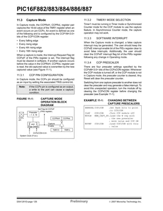 PIC16F882/883/884/886/887
DS41291D-page 126 Preliminary © 2007 Microchip Technology Inc.
11.3 Capture Mode
In Capture mode, the CCPRxH, CCPRxL register pair
captures the 16-bit value of the TMR1 register when an
event occurs on pin CCPx. An event is defined as one
of the following and is configured by the CCP1M<3:0>
bits of the CCP1CON register:
• Every falling edge
• Every rising edge
• Every 4th rising edge
• Every 16th rising edge
When a capture is made, the Interrupt Request Flag bit
CCPxIF of the PIRx register is set. The interrupt flag
must be cleared in software. If another capture occurs
before the value in the CCPRxH, CCPRxL register pair
is read, the old captured value is overwritten by the new
captured value (see Figure 11-1).
11.3.1 CCP PIN CONFIGURATION
In Capture mode, the CCPx pin should be configured
as an input by setting the associated TRIS control bit.
FIGURE 11-1: CAPTURE MODE
OPERATION BLOCK
DIAGRAM
11.3.2 TIMER1 MODE SELECTION
Timer1 must be running in Timer mode or Synchronized
Counter mode for the CCP module to use the capture
feature. In Asynchronous Counter mode, the capture
operation may not work.
11.3.3 SOFTWARE INTERRUPT
When the Capture mode is changed, a false capture
interrupt may be generated. The user should keep the
CCPxIE interrupt enable bit of the PIEx register clear to
avoid false interrupts. Additionally, the user should
clear the CCPxIF interrupt flag bit of the PIRx register
following any change in Operating mode.
11.3.4 CCP PRESCALER
There are four prescaler settings specified by the
CCPxM<3:0> bits of the CCPxCON register. Whenever
the CCP module is turned off, or the CCP module is not
in Capture mode, the prescaler counter is cleared. Any
Reset will clear the prescaler counter.
Switching from one capture prescaler to another does not
clear the prescaler and may generate a false interrupt. To
avoid this unexpected operation, turn the module off by
clearing the CCPxCON register before changing the
prescaler (see Example 11-1).
EXAMPLE 11-1: CHANGING BETWEEN
CAPTURE PRESCALERS
Note: If the CCPx pin is configured as an output,
a write to the port can cause a capture
condition.
CCPRxH CCPRxL
TMR1H TMR1L
Set Flag bit CCPxIF
(PIRx register)
Capture
Enable
CCPxCON<3:0>
Prescaler
÷ 1, 4, 16
and
Edge Detect
pin
CCPx
System Clock (FOSC)
BANKSEL CCP1CON ;Set Bank bits to point
;to CCP1CON
CLRF CCP1CON ;Turn CCP module off
MOVLW NEW_CAPT_PS ;Load the W reg with
; the new prescaler
; move value and CCP ON
MOVWF CCP1CON ;Load CCP1CON with this
; value
 
