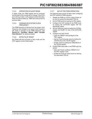 © 2007 Microchip Technology Inc. Preliminary DS41291D-page 131
PIC16F882/883/884/886/887
11.5.4 OPERATION IN SLEEP MODE
In Sleep mode, the TMR2 register will not increment
and the state of the module will not change. If the CCPx
pin is driving a value, it will continue to drive that value.
When the device wakes up, TMR2 will continue from its
previous state.
11.5.5 CHANGES IN SYSTEM CLOCK
FREQUENCY
The PWM frequency is derived from the system clock
frequency. Any changes in the system clock frequency
will result in changes to the PWM frequency. See
Section 4.0 “Oscillator Module (With Fail-Safe
Clock Monitor)” for additional details.
11.5.6 EFFECTS OF RESET
Any Reset will force all ports to Input mode and the
CCP registers to their Reset states.
11.5.7 SETUP FOR PWM OPERATION
The following steps should be taken when configuring
the CCP module for PWM operation:
1. Disable the PWM pin (CCPx) output drivers as
an input by setting the associated TRIS bit.
2. Set the PWM period by loading the PR2 register.
3. Configure the CCP module for the PWM mode
by loading the CCPxCON register with the
appropriate values.
4. Set the PWM duty cycle by loading the CCPRxL
register and DCxB<1:0> bits of the CCPxCON
register.
5. Configure and start Timer2:
• Clear the TMR2IF interrupt flag bit of the
PIR1 register.
• Set the Timer2 prescale value by loading the
T2CKPS bits of the T2CON register.
• Enable Timer2 by setting the TMR2ON bit of
the T2CON register.
6. Enable PWM output after a new PWM cycle has
started:
• Wait until Timer2 overflows (TMR2IF bit of
the PIR1 register is set).
• Enable the CCPx pin output driver by clearing
the associated TRIS bit.
 