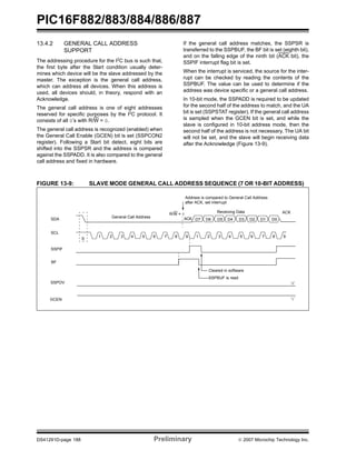 PIC16F882/883/884/886/887
DS41291D-page 188 Preliminary © 2007 Microchip Technology Inc.
13.4.2 GENERAL CALL ADDRESS
SUPPORT
The addressing procedure for the I2
C bus is such that,
the first byte after the Start condition usually deter-
mines which device will be the slave addressed by the
master. The exception is the general call address,
which can address all devices. When this address is
used, all devices should, in theory, respond with an
Acknowledge.
The general call address is one of eight addresses
reserved for specific purposes by the I2
C protocol. It
consists of all 0’s with R/W = 0.
The general call address is recognized (enabled) when
the General Call Enable (GCEN) bit is set (SSPCON2
register). Following a Start bit detect, eight bits are
shifted into the SSPSR and the address is compared
against the SSPADD. It is also compared to the general
call address and fixed in hardware.
If the general call address matches, the SSPSR is
transferred to the SSPBUF, the BF bit is set (eighth bit),
and on the falling edge of the ninth bit (ACK bit), the
SSPIF interrupt flag bit is set.
When the interrupt is serviced, the source for the inter-
rupt can be checked by reading the contents of the
SSPBUF. The value can be used to determine if the
address was device specific or a general call address.
In 10-bit mode, the SSPADD is required to be updated
for the second half of the address to match, and the UA
bit is set (SSPSTAT register). If the general call address
is sampled when the GCEN bit is set, and while the
slave is configured in 10-bit address mode, then the
second half of the address is not necessary. The UA bit
will not be set, and the slave will begin receiving data
after the Acknowledge (Figure 13-9).
FIGURE 13-9: SLAVE MODE GENERAL CALL ADDRESS SEQUENCE (7 OR 10-BIT ADDRESS)
SDA
SCL
S
SSPIF
BF
SSPOV
Cleared in software
SSPBUF is read
R/W = 0
ACKGeneral Call Address
Address is compared to General Call Address
GCEN
Receiving Data ACK
1 2 3 4 5 6 7 8 9 1 2 3 4 5 6 7 8 9
D7 D6 D5 D4 D3 D2 D1 D0
after ACK, set interrupt
‘0’
‘1’
 