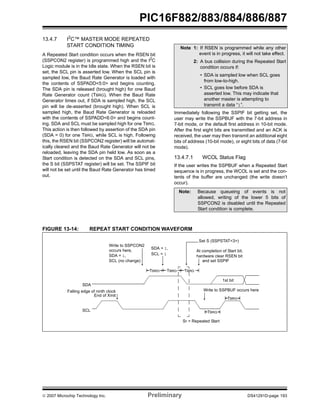 © 2007 Microchip Technology Inc. Preliminary DS41291D-page 193
PIC16F882/883/884/886/887
13.4.7 I2
C™ MASTER MODE REPEATED
START CONDITION TIMING
A Repeated Start condition occurs when the RSEN bit
(SSPCON2 register) is programmed high and the I2
C
Logic module is in the Idle state. When the RSEN bit is
set, the SCL pin is asserted low. When the SCL pin is
sampled low, the Baud Rate Generator is loaded with
the contents of SSPADD<5:0> and begins counting.
The SDA pin is released (brought high) for one Baud
Rate Generator count (TBRG). When the Baud Rate
Generator times out, if SDA is sampled high, the SCL
pin will be de-asserted (brought high). When SCL is
sampled high, the Baud Rate Generator is reloaded
with the contents of SSPADD<6:0> and begins count-
ing. SDA and SCL must be sampled high for one TBRG.
This action is then followed by assertion of the SDA pin
(SDA = 0) for one TBRG, while SCL is high. Following
this, the RSEN bit (SSPCON2 register) will be automat-
ically cleared and the Baud Rate Generator will not be
reloaded, leaving the SDA pin held low. As soon as a
Start condition is detected on the SDA and SCL pins,
the S bit (SSPSTAT register) will be set. The SSPIF bit
will not be set until the Baud Rate Generator has timed
out.
Immediately following the SSPIF bit getting set, the
user may write the SSPBUF with the 7-bit address in
7-bit mode, or the default first address in 10-bit mode.
After the first eight bits are transmitted and an ACK is
received, the user may then transmit an additional eight
bits of address (10-bit mode), or eight bits of data (7-bit
mode).
13.4.7.1 WCOL Status Flag
If the user writes the SSPBUF when a Repeated Start
sequence is in progress, the WCOL is set and the con-
tents of the buffer are unchanged (the write doesn’t
occur).
FIGURE 13-14: REPEAT START CONDITION WAVEFORM
Note 1: If RSEN is programmed while any other
event is in progress, it will not take effect.
2: A bus collision during the Repeated Start
condition occurs if:
• SDA is sampled low when SCL goes
from low-to-high.
• SCL goes low before SDA is
asserted low. This may indicate that
another master is attempting to
transmit a data “1”.
Note: Because queueing of events is not
allowed, writing of the lower 5 bits of
SSPCON2 is disabled until the Repeated
Start condition is complete.
SDA
SCL
Sr = Repeated Start
Write to SSPCON2
Write to SSPBUF occurs hereFalling edge of ninth clock
End of Xmit
At completion of Start bit,
hardware clear RSEN bit
1st bit
Set S (SSPSTAT<3>)
TBRG
TBRG
SDA = 1,
SDA = 1,
SCL (no change)
SCL = 1
occurs here,
TBRG TBRG TBRG
and set SSPIF
 