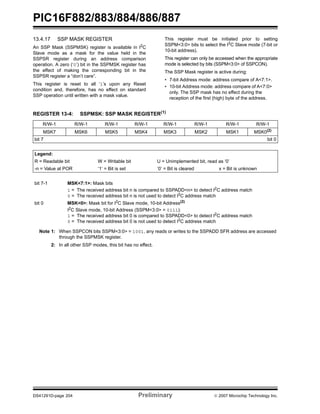 PIC16F882/883/884/886/887
DS41291D-page 204 Preliminary © 2007 Microchip Technology Inc.
13.4.17 SSP MASK REGISTER
An SSP Mask (SSPMSK) register is available in I2
C
Slave mode as a mask for the value held in the
SSPSR register during an address comparison
operation. A zero (‘0’) bit in the SSPMSK register has
the effect of making the corresponding bit in the
SSPSR register a “don’t care”.
This register is reset to all ‘1’s upon any Reset
condition and, therefore, has no effect on standard
SSP operation until written with a mask value.
This register must be initiated prior to setting
SSPM<3:0> bits to select the I2
C Slave mode (7-bit or
10-bit address).
This register can only be accessed when the appropriate
mode is selected by bits (SSPM<3:0> of SSPCON).
The SSP Mask register is active during:
• 7-bit Address mode: address compare of A<7:1>.
• 10-bit Address mode: address compare of A<7:0>
only. The SSP mask has no effect during the
reception of the first (high) byte of the address.
REGISTER 13-4: SSPMSK: SSP MASK REGISTER(1)
R/W-1 R/W-1 R/W-1 R/W-1 R/W-1 R/W-1 R/W-1 R/W-1
MSK7 MSK6 MSK5 MSK4 MSK3 MSK2 MSK1 MSK0(2)
bit 7 bit 0
Legend:
R = Readable bit W = Writable bit U = Unimplemented bit, read as ‘0’
-n = Value at POR ‘1’ = Bit is set ‘0’ = Bit is cleared x = Bit is unknown
bit 7-1 MSK<7:1>: Mask bits
1 = The received address bit n is compared to SSPADD<n> to detect I2
C address match
0 = The received address bit n is not used to detect I2
C address match
bit 0 MSK<0>: Mask bit for I2
C Slave mode, 10-bit Address(2)
I2
C Slave mode, 10-bit Address (SSPM<3:0> = 0111):
1 = The received address bit 0 is compared to SSPADD<0> to detect I2
C address match
0 = The received address bit 0 is not used to detect I2
C address match
Note 1: When SSPCON bits SSPM<3:0> = 1001, any reads or writes to the SSPADD SFR address are accessed
through the SSPMSK register.
2: In all other SSP modes, this bit has no effect.
 