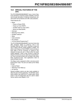 © 2007 Microchip Technology Inc. Preliminary DS41291D-page 205
PIC16F882/883/884/886/887
14.0 SPECIAL FEATURES OF THE
CPU
The PIC16F882/883/884/886/887 have a host of fea-
tures intended to maximize system reliability, minimize
cost through elimination of external components, pro-
vide power-saving features and offer code protection.
These features are:
• Reset
- Power-on Reset (POR)
- Power-up Timer (PWRT)
- Oscillator Start-up Timer (OST)
- Brown-out Reset (BOR)
• Interrupts
• Watchdog Timer (WDT)
• Oscillator selection
• Sleep
• Code protection
• ID Locations
• In-Circuit Serial Programming™
The PIC16F882/883/884/886/887 have two timers that
offer necessary delays on power-up. One is the
Oscillator Start-up Timer (OST), intended to keep the
chip in Reset until the crystal oscillator is stable. The
other is the Power-up Timer (PWRT), which provides a
fixed delay of 64 ms (nominal) on power-up only,
designed to keep the part in Reset while the power
supply stabilizes. There is also circuitry to reset the
device if a brown-out occurs, which can use the Power-
up Timer to provide at least a 64 ms Reset. With these
three functions-on-chip, most applications need no
external Reset circuitry.
The Sleep mode is designed to offer a very low-current
Power-Down mode. The user can wake-up from Sleep
through:
• External Reset
• Watchdog Timer Wake-up
• An interrupt
Several oscillator options are also made available to
allow the part to fit the application. The INTOSC option
saves system cost while the LP crystal option saves
power. A set of Configuration bits are used to select
various options (see Register 14-3).
 