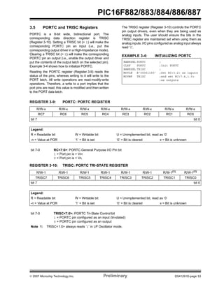 © 2007 Microchip Technology Inc. Preliminary DS41291D-page 53
PIC16F882/883/884/886/887
3.5 PORTC and TRISC Registers
PORTC is a 8-bit wide, bidirectional port. The
corresponding data direction register is TRISC
(Register 3-10). Setting a TRISC bit (= 1) will make the
corresponding PORTC pin an input (i.e., put the
corresponding output driver in a High-Impedance mode).
Clearing a TRISC bit (= 0) will make the corresponding
PORTC pin an output (i.e., enable the output driver and
put the contents of the output latch on the selected pin).
Example 3-4 shows how to initialize PORTC.
Reading the PORTC register (Register 3-9) reads the
status of the pins, whereas writing to it will write to the
PORT latch. All write operations are read-modify-write
operations. Therefore, a write to a port implies that the
port pins are read, this value is modified and then written
to the PORT data latch.
The TRISC register (Register 3-10) controls the PORTC
pin output drivers, even when they are being used as
analog inputs. The user should ensure the bits in the
TRISC register are maintained set when using them as
analog inputs. I/O pins configured as analog input always
read ‘0’.
EXAMPLE 3-4: INITIALIZING PORTC
BANKSEL PORTC ;
CLRF PORTC ;Init PORTC
BANKSEL TRISC ;
MOVLW B‘00001100’ ;Set RC<3:2> as inputs
MOVWF TRISC ;and set RC<7:4,1:0>
;as outputs
REGISTER 3-9: PORTC: PORTC REGISTER
R/W-x R/W-x R/W-x R/W-x R/W-x R/W-x R/W-x R/W-x
RC7 RC6 RC5 RC4 RC3 RC2 RC1 RC0
bit 7 bit 0
Legend:
R = Readable bit W = Writable bit U = Unimplemented bit, read as ‘0’
-n = Value at POR ‘1’ = Bit is set ‘0’ = Bit is cleared x = Bit is unknown
bit 7-0 RC<7:0>: PORTC General Purpose I/O Pin bit
1 = Port pin is > VIH
0 = Port pin is < VIL
REGISTER 3-10: TRISC: PORTC TRI-STATE REGISTER
R/W-1 R/W-1 R/W-1 R/W-1 R/W-1 R/W-1 R/W-1(1)
R/W-1(1)
TRISC7 TRISC6 TRISC5 TRISC4 TRISC3 TRISC2 TRISC1 TRISC0
bit 7 bit 0
Legend:
R = Readable bit W = Writable bit U = Unimplemented bit, read as ‘0’
-n = Value at POR ‘1’ = Bit is set ‘0’ = Bit is cleared x = Bit is unknown
bit 7-0 TRISC<7:0>: PORTC Tri-State Control bit
1 = PORTC pin configured as an input (tri-stated)
0 = PORTC pin configured as an output
Note 1: TRISC<1:0> always reads ‘1’ in LP Oscillator mode.
 