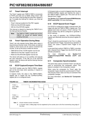 PIC16F882/883/884/886/887
DS41291D-page 78 Preliminary © 2007 Microchip Technology Inc.
6.7 Timer1 Interrupt
The Timer1 register pair (TMR1H:TMR1L) increments
to FFFFh and rolls over to 0000h. When Timer1 rolls
over, the Timer1 interrupt flag bit of the PIR1 register is
set. To enable the interrupt on rollover, you must set
these bits:
• Timer1 interrupt enable bit of the PIE1 register
• PEIE bit of the INTCON register
• GIE bit of the INTCON register
The interrupt is cleared by clearing the TMR1IF bit in
the Interrupt Service Routine.
6.8 Timer1 Operation During Sleep
Timer1 can only operate during Sleep when setup in
Asynchronous Counter mode. In this mode, an external
crystal or clock source can be used to increment the
counter. To set up the timer to wake the device:
• TMR1ON bit of the T1CON register must be set
• TMR1IE bit of the PIE1 register must be set
• PEIE bit of the INTCON register must be set
The device will wake-up on an overflow and execute
the next instruction. If the GIE bit of the INTCON
register is set, the device will call the Interrupt Service
Routine (0004h).
6.9 ECCP Capture/Compare Time Base
The ECCP module uses the TMR1H:TMR1L register
pair as the time base when operating in Capture or
Compare mode.
In Capture mode, the value in the TMR1H:TMR1L
register pair is copied into the CCPRxH:CCPRxL
register pair on a configured event.
In Compare mode, an event is triggered when the value
CCPRxH:CCPRxL register pair matches the value in
the TMR1H:TMR1L register pair. This event can be a
Special Event Trigger.
See Section 11.0 “Capture/Compare/PWM Modules
(CCP1 and CCP2)” for more information.
6.10 ECCP Special Event Trigger
If an ECCP is configured to trigger a special event, the
trigger will clear the TMR1H:TMR1L register pair. This
special event does not cause a Timer1 interrupt. The
ECCP module may still be configured to generate a
ECCP interrupt.
In this mode of operation, the CCPRxH:CCPRxL
register pair effectively becomes the period register for
Timer1.
Timer1 should be synchronized to the FOSC to utilize
the Special Event Trigger. Asynchronous operation of
Timer1 can cause a Special Event Trigger to be
missed.
In the event that a write to TMR1H or TMR1L coincides
with a Special Event Trigger from the ECCP, the write
will take precedence.
For more information, see Section 11.0
“Capture/Compare/PWM Modules (CCP1 and
CCP2)”.
6.11 Comparator Synchronization
The same clock used to increment Timer1 can also be
used to synchronize the comparator output. This
feature is enabled in the Comparator module.
When using the comparator for Timer1 gate, the
comparator output should be synchronized to Timer1.
This ensures Timer1 does not miss an increment if the
comparator changes.
For more information, see Section 8.0 “Comparator
Module”.
FIGURE 6-2: TIMER1 INCREMENTING EDGE
Note: The TMR1H:TTMR1L register pair and the
TMR1IF bit should be cleared before
enabling interrupts.
T1CKI = 1
when TMR1
Enabled
T1CKI = 0
when TMR1
Enabled
Note 1: Arrows indicate counter increments.
2: In Counter mode, a falling edge must be registered by the counter prior to the first incrementing rising edge of
the clock.
 