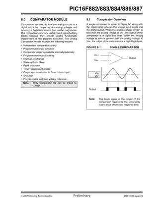 © 2007 Microchip Technology Inc. Preliminary DS41291D-page 83
PIC16F882/883/884/886/887
8.0 COMPARATOR MODULE
Comparators are used to interface analog circuits to a
digital circuit by comparing two analog voltages and
providing a digital indication of their relative magnitudes.
The comparators are very useful mixed signal building
blocks because they provide analog functionality
independent of the program execution. The analog
Comparator module includes the following features:
• Independent comparator control
• Programmable input selection
• Comparator output is available internally/externally
• Programmable output polarity
• Interrupt-on-change
• Wake-up from Sleep
• PWM shutdown
• Timer1 gate (count enable)
• Output synchronization to Timer1 clock input
• SR Latch
• Programmable and fixed voltage reference
8.1 Comparator Overview
A single comparator is shown in Figure 8-1 along with
the relationship between the analog input levels and
the digital output. When the analog voltage at VIN+ is
less than the analog voltage at VIN-, the output of the
comparator is a digital low level. When the analog
voltage at VIN+ is greater than the analog voltage at
VIN-, the output of the comparator is a digital high level.
FIGURE 8-1: SINGLE COMPARATOR
Note: Only Comparator C2 can be linked to
Timer1.
–
+VIN+
VIN-
Output
Output
VIN+
VIN-
Note: The black areas of the output of the
comparator represents the uncertainty
due to input offsets and response time.
 
