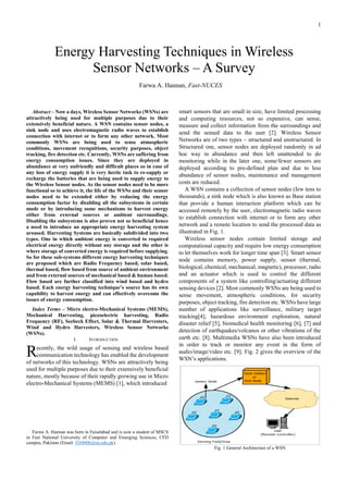 1
Abstract – Now a days, Wireless Sensor Networks (WSNs) are
attractively being used for multiple purposes due to their
extensively beneficial nature. A WSN contains sensor nodes, a
sink node and uses electromagnetic radio waves to establish
connection with internet or to form any other network. Most
commonly WSNs are being used to sense atmospheric
conditions, movement recognitions, security purposes, object
tracking, fire detection etc. Currently, WSNs are suffering from
energy consumption issues. Since they are deployed in
abundance at very unfriendly and difficult places so in case of
any loss of energy supply it is very hectic task to re-supply or
recharge the batteries that are being used to supply energy to
the Wireless Sensor nodes. As the sensor nodes need to be more
functional so to achieve it, the life of the WSNs and their sensor
nodes need to be extended either by reducing the energy
consumption factor by disabling all the subsystems in certain
mode or by introducing some mechanisms to harvest energy
either from external sources or ambient surroundings.
Disabling the subsystems is also proven not so beneficial hence
a need to introduce an appropriate energy harvesting system
aroused. Harvesting Systems are basically subdivided into two
types. One in which ambient energy is converted to required
electrical energy directly without any storage and the other is
where storage of converted energy is required before supplying.
So for these sub-systems different energy harvesting techniques
are proposed which are Radio Frequency based, solar based,
thermal based, flow based from source of ambient environment
and from external sources of mechanical based & human based.
Flow based are further classified into wind based and hydro
based. Each energy harvesting technique’s source has its own
capability to harvest energy and can effectively overcome the
issues of energy consumption.
Index Terms – Micro electro-Mechanical Systems (MEMS),
Mechanical Harvesting, piezoelectric harvesting, Radio
Frequency (RF), Seebeck Effect, Solar & Thermal Harvesters,
Wind and Hydro Harvesters, Wireless Sensor Networks
(WSNs).
I. INTRODUCTION
ecently, the wild usage of sensing and wireless based
communication technology has enabled the development
of networks of this technology. WSNs are attractively being
used for multiple purposes due to their extensively beneficial
nature, mostly because of their rapidly growing use in Micro
electro-Mechanical Systems (MEMS) [1], which introduced
Farwa A. Hannan was born in Faisalabad and is now a student of MSCS
in Fast National University of Computer and Emerging Sciences, CFD
campus, Pakistan (Email: f169006@nu.edu.pk)
smart sensors that are small in size, have limited processing
and computing resources, not so expensive, can sense,
measure and collect information from the surroundings and
send the sensed data to the user [2]. Wireless Sensor
Networks are of two types – structured and unstructured. In
Structured one, sensor nodes are deployed randomly in ad
hoc way in abundance and then left unattended to do
monitoring while in the later one, some/fewer sensors are
deployed according to pre-defined plan and due to less
abundance of sensor nodes, maintenance and management
costs are reduced.
A WSN contains a collection of sensor nodes (few tens to
thousands), a sink node which is also known as Base station
that provide a human interaction platform which can be
accessed remotely by the user, electromagnetic radio waves
to establish connection with internet or to form any other
network and a remote location to send the processed data as
illustrated in Fig. 1.
Wireless sensor nodes contain limited storage and
computational capacity and require low energy consumption
to let themselves work for longer time span [3]. Smart sensor
node contains memory, power supply, sensor (thermal,
biological, chemical, mechanical, magnetic), processor, radio
and an actuator which is used to control the different
components of a system like controlling/actuating different
sensing devices [2]. Most commonly WSNs are being used to
sense movement, atmospheric conditions, for security
purposes, object tracking, fire detection etc. WSNs have large
number of applications like surveillance, military target
tracking[4], hazardous environment exploration, natural
disaster relief [5], biomedical health monitoring [6], [7] and
detection of earthquakes/volcanos or other vibrations of the
earth etc. [8]. Multimedia WSNs have also been introduced
in order to track or monitor any event in the form of
audio/image/video etc. [9]. Fig. 2 gives the overview of the
WSN’s applications.
Fig. 1 General Architecture of a WSN
Energy Harvesting Techniques in Wireless
Sensor Networks – A Survey
Farwa A. Hannan, Fast-NUCES
R
 