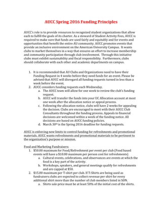  	
  
AUCC	
  Spring	
  2016	
  Funding	
  Principles	
  
	
  
AUCC’s	
  role	
  is	
  to	
  provide	
  resources	
  to	
  recognized	
  student	
  organizations	
  that	
  allow	
  
each	
  to	
  fulfill	
  the	
  goals	
  of	
  its	
  charter.	
  As	
  a	
  steward	
  of	
  Student	
  Activity	
  Fees,	
  AUCC	
  is	
  
required	
  to	
  make	
  sure	
  that	
  funds	
  are	
  used	
  fairly	
  and	
  equitably	
  and	
  for	
  events	
  and	
  
opportunities	
  that	
  benefit	
  the	
  entire	
  AU	
  community.	
  AUCC	
  promotes	
  events	
  that	
  
provide	
  an	
  inclusive	
  environment	
  on	
  the	
  American	
  University	
  Campus.	
  	
  It	
  wants	
  
clubs	
  to	
  market	
  themselves	
  in	
  a	
  way	
  that	
  ensures	
  an	
  effort	
  to	
  increase	
  membership	
  
and	
  community	
  participation	
  through	
  club	
  involvement.	
  	
  Through	
  this	
  initiative	
  
clubs	
  must	
  exhibit	
  sustainability	
  and	
  fiscal	
  responsibility.	
  	
  Furthermore,	
  clubs	
  
should	
  collaborate	
  with	
  each	
  other	
  and	
  academic	
  departments	
  on	
  campus.	
  	
  	
  
	
  
1. It	
  is	
  recommended	
  that	
  AU	
  Clubs	
  and	
  Organizations	
  need	
  to	
  have	
  their	
  
Funding	
  Request	
  in	
  4	
  weeks	
  before	
  they	
  need	
  funds	
  for	
  an	
  event.	
  Please	
  be	
  
advised	
  that	
  AUCC	
  will	
  disregard	
  all	
  funding	
  requests	
  turned	
  in	
  less	
  than	
  a	
  
week	
  before	
  the	
  event.	
  
2. AUCC	
  considers	
  funding	
  requests	
  each	
  Wednesday.	
  	
  
a. The	
  AUCC	
  team	
  will	
  allow	
  for	
  one	
  week	
  to	
  review	
  the	
  club’s	
  funding	
  
request.	
  
b. AUCC	
  will	
  transfer	
  the	
  funds	
  into	
  your	
  UC	
  Allocation	
  account	
  at	
  most	
  
one	
  week	
  after	
  the	
  allocation	
  notice	
  or	
  appeal	
  process.	
  
c. Following	
  the	
  allocation	
  notice,	
  clubs	
  will	
  have	
  2	
  weeks	
  for	
  appealing	
  
the	
  decision.	
  Clubs	
  are	
  encouraged	
  to	
  meet	
  with	
  their	
  AUCC	
  Club	
  
Consultants	
  throughout	
  the	
  funding	
  process.	
  Appeals	
  to	
  financial	
  
decisions	
  are	
  welcomed	
  within	
  a	
  week	
  of	
  the	
  funding	
  notice.	
  All	
  
decisions	
  are	
  based	
  on	
  AUCC	
  funding	
  policies.	
  
d. March	
  30th	
  is	
  the	
  Spring	
  2016	
  deadline	
  for	
  funding	
  requests.	
  	
  
	
  
AUCC	
  is	
  enforcing	
  new	
  limits	
  to	
  control	
  funding	
  for	
  refreshments	
  and	
  promotional	
  
materials.	
  AUCC	
  wants	
  refreshments	
  and	
  promotional	
  materials	
  to	
  be	
  pertinent	
  to	
  
the	
  organization’s	
  purpose	
  or	
  mission.	
  	
  	
  
	
  
Food	
  and	
  Marketing	
  Fundraisers:	
  
1. $50.00	
  maximum	
  for	
  Food/Refreshment	
  per	
  event	
  per	
  club	
  (Food	
  based	
  
events	
  will	
  have	
  a	
  $10.00	
  maximum	
  per	
  person	
  cost	
  for	
  refreshments)	
  
a. Cultural	
  events,	
  celebrations,	
  and	
  observances	
  are	
  events	
  at	
  which	
  the	
  
food	
  is	
  a	
  key	
  part	
  of	
  the	
  activity.	
  
b. Workshops,	
  speakers,	
  and	
  general	
  meetings	
  qualify	
  for	
  refreshments	
  
and	
  are	
  capped	
  at	
  $50.	
  	
  
2. $15.00	
  maximum	
  per	
  T-­‐shirt	
  per	
  club.	
  If	
  T-­‐Shirts	
  are	
  being	
  used	
  as	
  
fundraisers	
  clubs	
  are	
  expected	
  to	
  collect	
  revenue	
  per	
  shirt	
  for	
  every	
  
additional	
  shirt	
  more	
  than	
  the	
  number	
  of	
  club	
  members	
  listed	
  in	
  SON.	
  	
  
a. Shirts	
  sale	
  price	
  must	
  be	
  at	
  least	
  50%	
  of	
  the	
  initial	
  cost	
  of	
  the	
  shirts.	
  
 