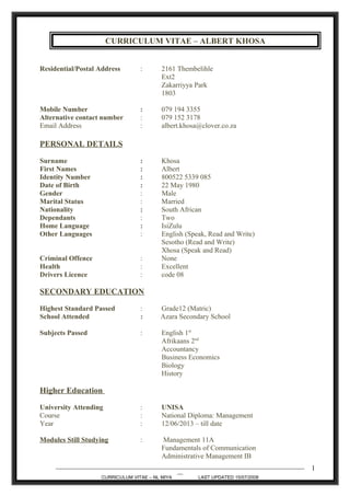 CURRICULUM VITAE – ALBERT KHOSA
Residential/Postal Address : 2161 Thembelihle
Ext2
Zakarriyya Park
1803
Mobile Number : 079 194 3355
Alternative contact number : 079 152 3178
Email Address : albert.khosa@clover.co.za
PERSONAL DETAILS
Surname : Khosa
First Names : Albert
Identity Number : 800522 5339 085
Date of Birth : 22 May 1980
Gender : Male
Marital Status : Married
Nationality : South African
Dependants : Two
Home Language : IsiZulu
Other Languages : English (Speak, Read and Write)
Sesotho (Read and Write)
Xhosa (Speak and Read)
Criminal Offence : None
Health : Excellent
Drivers Licence : code 08
SECONDARY EDUCATION
Highest Standard Passed : Grade12 (Matric)
School Attended : Azara Secondary School
Subjects Passed : English 1st
Afrikaans 2nd
Accountancy
Business Economics
Biology
History
Higher Education
University Attending : UNISA
Course : National Diploma: Management
Year : 12/06/2013 – till date
Modules Still Studying : Management 11A
Fundamentals of Communication
Administrative Management IB
_______________________________________________________________________________________________
__
CURRICULUM VITAE – NL MIYA LAST UPDATED 15/07/2008
1
 