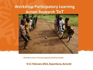Workshop Participatory Learning
Action Research ToT
Photo Mercy Corps: EX LRA youth playing Central African RepublicPhoto Mercy Corps: EX LRA youth playing Central African Republic
9-11 February 2015, Bujumbura, Burundi9-11 February 2015, Bujumbura, Burundi
 