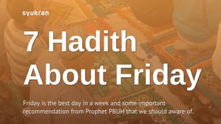 7 Hadith
About Friday
Friday is the best day in a week and some important
recommendation from Prophet PBUH that we should aware of.
 