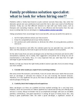 Family problems solution specialist:
what to look for when hiring one??
Problems within a family have become a quite common scenario these days. But, when the
obstacles spread over your professional and social life that is when you need to find effective
solutions. Today you can find different solutions to cope with your family issues, such as
therapies and counseling, however, one that is very effective and that works from the root
cause is seeking help from an astrologer or a family problem solution specialist.
Taking consultation from an astrologer has its own benefits, and you can prefer this option to:
 Get the right predictions about your future events
 Know the compatibility level of your family relations
 Get positive and useful solutions to eliminate the effect of wrong planetary positions
and so on.
Based on the experience and skills, the solutions given by one specialist may vary with the
other, but they always try their best to give out the most competent service possible.
On the other hand, there are some astrologers who act like they are the best and claim to offer
extraordinary solutions, but in reality, their suggestions and policies fail to bring any sort of
transformation in the family. Thus, it is very important that you seek help from the right
astrologer to gain the best benefits.
Besides, to help you choose the right family problem solution specialist, here are certain things
you must consider.
1. Consider what exactly you expect from an astrology reading:
Not every service fits everyone, and similarly, if you are unsure about your needs that you want
from an astrologer, it enhances the chances of you not receiving the desired solutions.
Therefore, it is very significant for you to first have an idea about your expectations and then
take the plunge of hiring one.
2. Carefully check their background and experience:
Many astrologers out there are qualified and have studied astrology for a very long time.
However, there are some who are neither qualified nor trained and yet they are offering their
services in society. Always remember that an accomplished astrologer will have an incredible
portfolio, certifications, and good experience in solving all types of family issues. But, only
having a good qualification does not make a good astrologer, a significant amount of
 