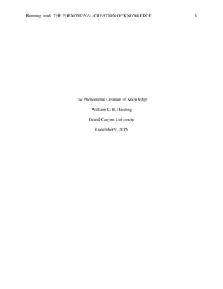 Running head: THE PHENOMENAL CREATION OF KNOWLEDGE 1
The Phenomenal Creation of Knowledge
William C. B. Harding
Grand Canyon University
December 9, 2015
 