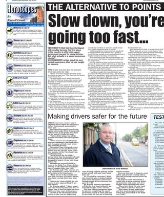 20 Hartlepool Mail, Wednesday, July 18, 2012 www.hartlepoolmail.co.uk
It’s difficult to adjust to changes on the home
front. Still, you should accommodate a relative
or romantic partner who is undergoing a difficult
time.
Vow to listen more than you speak. Nattering
on about inconsequential matters will make an
unfavourable impression. You’re better off exuding
the image of a deep thinker.
It will take some time before you receive
payment for a job you just finished. Part of the
problem is that the person who commissioned
this work is unhappy with key aspects of it.
You’ve become overly dependent on a loved one
or colleague. Take this opportunity to exercise
your freedom, whether it’s enjoying your
favourite hobby or taking a break by yourself.
You can be your own worst enemy. Stop
sabotaging your progress with self doubt and
irresponsible behaviour. If you’re in line for a
promotion, update your CV.
You’re being heaped with peer pressure, which
is really stressful. A service oriented person like
you hates letting down others, but you will have
to make an unpopular decision.
Pressure has been mounting at work, and you’ll
need to find an outlet. Delegating jobs to others
won’t be a possibility, as your organisation is
already short staffed.
Someone will try to convert you to their point
of view, which is really annoying. You try to be
respectful of others, and would like to be offered
the same courtesy.
Struggles over joint finances make this a
difficult time. As a general rule, you’re not very
concerned with material matters. This situation is
a little different.
You won’t get a lot of emotional support and
understanding from a partner. Right now, you’re
worried about your professional standing. These
fears are lost on your friend.
Launching a big cleaning project will sweep away
the mental cobwebs, too. You’ve never been a
perfect housekeeper, but you appreciate that it is
nice to sleep on clean sheets.
Even if you worked hard on a creative project,
you’re not getting favourable feedback. It’s really
difficult to hear such critical comments about
something that makes you proud.
Burning question about Love, Money, Career
or Life..? Why not talk live to one of Russell’s
hand picked team of Psychics & Mediums on
0906 661 0621* or Free Phone 0808 206 2031
to pay by Credit Card.
*0905 calls cost 75p per minute/0906 calls cost £1.50 per minute
from a BT Landline, other networks/mobile will vary. 18+ callers
only. All calls are recorded for your protection and safety. This
Entertainment service is regulated by PhonePayPlus and provided by
RGA Ltd, PO Box 322, WA15 8YL.
YESTERDAY’S Mail told how Hartlepool
will possibly become the first place
in the country to offer mini-speed
awareness courses for young drivers.
But what actually is a speed awareness
course?
GAVIN LEDWITH writes about his own
recent experience after he was caught
on camera.
THE irony was not lost on anyone
who has seen me run.
“What? You were caught speeding while
driving to a road race? I bet that was the fastest
you went all day.”
Cue even more mirth when they found
out that the 10k run in question started and
finished at Sunderland’s Stadium of Light
football ground.
“I wouldn’t worry about it. You are not the
first visitor to come away from the Stadium of
Light with three points this season.”
Or not, as the case turned out.
Not that the Stadium of Light proved a
fortress for the hosts during their 2011-12 home
campaign.
More that I did not eventually receive the
standard three points and £60 fine.
I suppose it is time to get serious and go back
to the beginning.
It was the morning of Sunday, May 6, and the
A184 road between the A19 Testos roundabout
and the Stadium of Light was predictably quiet.
With road blocks shutting many roads during
the race, the idea was to get parked early
outside the cordons to ensure a quick escape
once I had staggered back to the car.
Unfortunately my concentration wandered
as I approached East Boldon and I failed to
react quickly enough to a warning flash from a
helpful motorist heading towards me.
A second flash from the mobile camera van
parked on my left almost instantly confirmed
my suspicions.
Having somehow kept my licence clean for
almost 20 years, I admit I wasn’t up to date with
the likely penalties on offer and automatically
assumed that my insurance was going to get
hammered with three points.
Ten days later the inevitable letter arrived.
I had been caught driving at 35 miles per
hour in a 30 miles per hour zone – the minimum
speed to be penalised – and could either accept
the usual punishment, fight the case in court or
complete a £84 speed awareness course.
For me it was a no brainer.
Had I chosen the £60 fine and points then the
administration charge alone for amending my
insurance would immediately take me beyond
the £84 course fee.
And that’s before taking into account the
average £200 hike in premiums that three
points bring with them.
So earlier this month it was off to Sunderland
Enterprise Park to sit the four-hour course.
With the joining instructions including a
firm warning not to be late, the waiting room
was full long before the 8am start.
Full but quiet and anyone trying to lighten
the mood with some gallows humour received
only a muted response.
The assembled throng were a cross-section of
ages from their 20s up to pensioners.
Few looked as though they would cut it in a
Formula One car.
Most seemed privately to accept their guilt.
There was one, as you would expect, who
argued during the opening course exchanges
that they should not have been there.
Data protection issues prevent me from
mentioning why they said they were speeding
when they were caught.
Needless to say they felt the authorities coul
have made better use of their time than pickin
on taxpayers like themselves.
I could see to a degree where they were
coming from.
Hardly a week goes by without the Hartlepoo
Mail reporting on some jobless addict or other
who walks out of court without parting with a
penny.
But any lingering sense of unfairness soon
disappeared as the course progressed.
A video graphically outlined the impact a ca
has on a cut-out of a pedestrian while driving a
different speeds.
It did not take too much imagination to
substitute the cut-out for the real thing.
A series of quizzes – there is no exam but
plenty of “audience participation” – also
emphatically outlined just how much of the
Highway Code I had forgotten.
Then came the finale. An animated recreatio
from the air of the the M4 Berkshire disaster,
one of Britain’s worst car crashes, in which
10 motorists died and another 25 were injured
after 51 vehicles collided with each other in
thick fog in March 1991.
Even our token dissenter appeared converte
as the room watched the ensuing carnage in
silence.
I left the course a sadder but hopefully wiser
and safer driver.
SPEED awareness courses aim to
improve driver safety for the future
rather than punish motorists for
their past.
Hartlepool Borough Council road
safety team leader Paul Watson said:
“There were 2,222 people who died
on the nation’s roads last year.
“Think of the impact on all the
friends and family that those people
knew.
“These courses are all about im-
proving community and road safety
and changing attitudes and behav-
iour towards driving.”
The council has run speed aware-
ness courses across the Cleveland
Police area for the last three years
as a member of the Cleveland Cam-
era Partnership.
Latest figures for the 2009-11
period show that the number of road
accident injuries in Hartlepool has
dropped by nearly 13 per cent from
216 to 188.
Sessions are currently held in
town at the Belle Vue Centre before
moving to the improved Grayfields
sports complex later this year.
Mr Watson said: “The courses are
non-judgemental. You do not want to
be lectured at for four hours.
“What we try to do is make sure
you that you have a lot more aware-
ness than you had when you went
in.”
Take-up for those eligible for the
course is now approaching 70 per
cent locally.
Mr Watson added: “I know some-
one who received points and they es-
timate that it has cost them an extra
£800 over four years in insurance.
“So one of the advantages of the
course is that you are improving
your driving without picking up the
points which will send your insur-
ance up.”
As revealed in yesterday’s Mail,
the council is also to begin hosting
mini-speed awareness courses for
inexperienced drivers between the
ages of 17-25.
Mr Watson believes Hartlepool
will be the first local authority na-
tionwide to offer such a scheme.
The idea follows comments made
by parents completing the speed
awareness course in town and will
be provided for free out of existing
course revenue.
Fees are also used to improve road
safety and provide existing educa-
tion and training courses across the
force area.
Mr Watson said: “Personally I
would like to see a situation where
all motorists took some sort of re-
fresher every three to four years.
“There have been 250 new road
signs added in the last 20 years.
“How many do you understand
and how many people remember
when they last looked at the High-
way Code?”
SO why w
Code?
Test yourse
posed in speed
1 You are d
no speed limi
know you are
ence of:
a) hazard w
b) by street
c) by pedest
d) by single
2 You are
area. If an in
you to apply t
have
travelled be
a) Six metre
b) 10 metres
c) 9 metres
d) 12 metres
3 Driving a
ing at 50mph b
a) 50 per cen
b) 40 per cen
c) 30 per cen
d) 20 per cen
4 What is t
way, where th
a goods vehicl
weight ?
a) 70mph;
b) 50mph;
c) 40mph;
d) 60mph.
5 What is th
Slow down, you’re
going too fast...
THE ALTERNATIVE TO POINTS O
TESTMaking drivers safer for the future
ADVANTAGES: Paul Watson
 