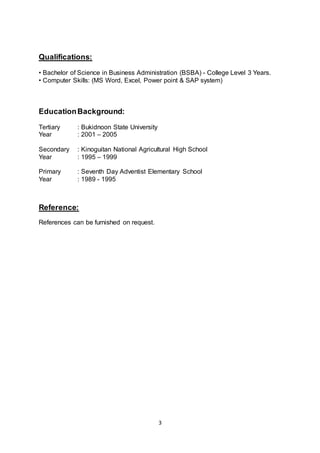3
Qualifications:
• Bachelor of Science in Business Administration (BSBA) - College Level 3 Years.
• Computer Skills: (MS Word, Excel, Power point & SAP system)
EducationBackground:
Tertiary : Bukidnoon State University
Year : 2001 – 2005
Secondary : Kinoguitan National Agricultural High School
Year : 1995 – 1999
Primary : Seventh Day Adventist Elementary School
Year : 1989 - 1995
Reference:
References can be furnished on request.
 
