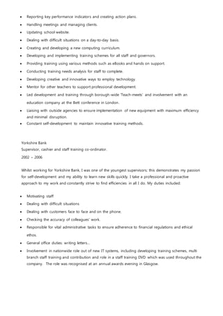  Reporting key performance indicators and creating action plans.
 Handling meetings and managing clients.
 Updating school website.
 Dealing with difficult situations on a day-to-day basis.
 Creating and developing a new computing curriculum.
 Developing and implementing training schemes for all staff and governors.
 Providing training using various methods such as eBooks and hands on support.
 Conducting training needs analysis for staff to complete.
 Developing creative and innovative ways to employ technology.
 Mentor for other teachers to support professional development.
 Led development and training through borough-wide ‘Teach-meets’ and involvement with an
education company at the Bett conference in London.
 Liaising with outside agencies to ensure implementation of new equipment with maximum efficiency
and minimal disruption.
 Constant self-development to maintain innovative training methods.
Yorkshire Bank
Supervisor, cashier and staff training co-ordinator.
2002 – 2006
Whilst working for Yorkshire Bank, I was one of the youngest supervisors; this demonstrates my passion
for self-development and my ability to learn new skills quickly. I take a professional and proactive
approach to my work and constantly strive to find efficiencies in all I do. My duties included:
 Motivating staff
 Dealing with difficult situations
 Dealing with customers face to face and on the phone.
 Checking the accuracy of colleagues’ work.
 Responsible for vital administrative tasks to ensure adherence to financial regulations and ethical
ethos.
 General office duties: writing letters…
 Involvement in nationwide role out of new IT systems, including developing training schemes, multi
branch staff training and contribution and role in a staff training DVD which was used throughout the
company. The role was recognised at an annual awards evening in Glasgow.
 