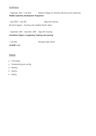 Qualifications
- September 2012 – July 2013 National College for Teaching, Mentoring and Leadership
Middle Leadership Development Programme
- April 2010 – July 2011 Edge Hill University
BA (hons) degree – Teaching with qualified Teacher Status
- September 2007 – December 2009 Edge Hill University
Foundation Degree in supporting Teaching and Learning
- July 2001 Woodhey High School
10 GCSE’s A-C
Interests
 Technology
 Snowboarding and surfing
 Reading
 Sewing
 Baking
 