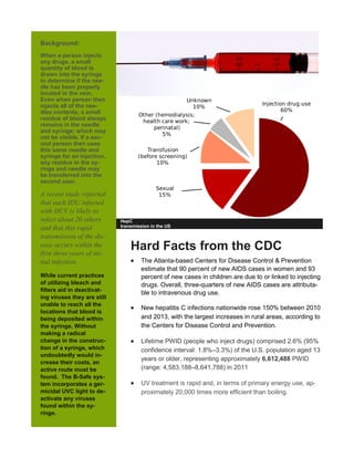 Background:
When a person injects
any drugs, a small
quantity of blood is
drawn into the syringe
to determine if the nee-
dle has been properly
located in the vein.
Even when person then
injects all of the nee-
dles contents, a small
residue of blood always
remains in the needle
and syringe; which may
not be visible. If a sec-
ond person then uses
this same needle and
syringe for an injection,
any residue in the sy-
ringe and needle may
be transferred into the
second user.
A recent study reported
that each IDU infected
with HCV is likely to
infect about 20 others
and that this rapid
transmission of the dis-
ease occurs within the
first three years of ini-
tial infection.
While current practices
of utilizing bleach and
filters aid in deactivat-
ing viruses they are still
unable to reach all the
locations that blood is
being deposited within
the syringe. Without
making a radical
change in the construc-
tion of a syringe, which
undoubtedly would in-
crease their costs, an
active route must be
found. The B-Safe sys-
tem incorporates a ger-
micidal UVC light to de-
activate any viruses
found within the sy-
ringe.
HepC
transmission in the US
Hard Facts from the CDC
 The Atlanta-based Centers for Disease Control & Prevention
estimate that 90 percent of new AIDS cases in women and 93
percent of new cases in children are due to or linked to injecting
drugs. Overall, three-quarters of new AIDS cases are attributa-
ble to intravenous drug use.
 New hepatitis C infections nationwide rose 150% between 2010
and 2013, with the largest increases in rural areas, according to
the Centers for Disease Control and Prevention.
 Lifetime PWID (people who inject drugs) comprised 2.6% (95%
confidence interval: 1.8%–3.3%) of the U.S. population aged 13
years or older, representing approximately 6,612,488 PWID
(range: 4,583,188–8,641,788) in 2011
 UV treatment is rapid and, in terms of primary energy use, ap-
proximately 20,000 times more efficient than boiling.
 