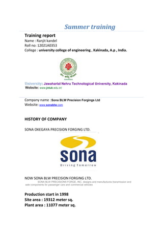 Summer training
Training report
Name : Ranjit kandel
Roll no: 12021A0353
College : university college of engineering , Kakinada, A.p , India.
University: Jawaharlal Nehru Technological University, Kakinada
Website: www.jntuk.edu.in/
Company name :Sona BLW Precision Forgings Ltd
Website: www.sonablw.com
HISTORY OF COMPANY
SONA OKEGAYA PRECISION FORGING LTD.
NOW SONA BLW PRECISION FORGING LTD.
SONA BLW PRECISIONS FORGE, INC. designs and manufactures transmission and
axle components for passenger cars and commercial vehicles
Production start in 1998
Site area : 19312 meter sq.
Plant area : 11077 meter sq.
 