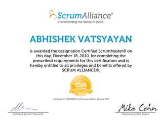 ABHISHEK VATSYAYAN
is awarded the designation Certified ScrumMaster® on
this day, December 18, 2010, for completing the
prescribed requirements for this certification and is
hereby entitled to all privileges and benefits offered by
SCRUM ALLIANCE®.
Certificant ID: 000116582 Certification Expires: 17 June 2018
Certified Scrum Trainer® Chairman of the Board
 