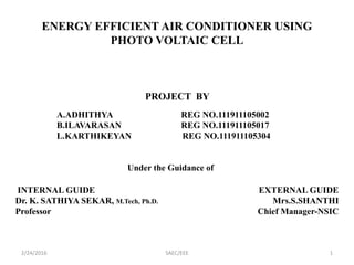 ENERGY EFFICIENT AIR CONDITIONER USING
PHOTO VOLTAIC CELL
PROJECT BY
A.ADHITHYA REG NO.111911105002
B.ILAVARASAN REG NO.111911105017
L.KARTHIKEYAN REG NO.111911105304
Under the Guidance of
INTERNAL GUIDE
Dr. K. SATHIYA SEKAR, M.Tech, Ph.D.
Professor
EXTERNAL GUIDE
Mrs.S.SHANTHI
Chief Manager-NSIC
2/24/2016 1SAEC/EEE
 
