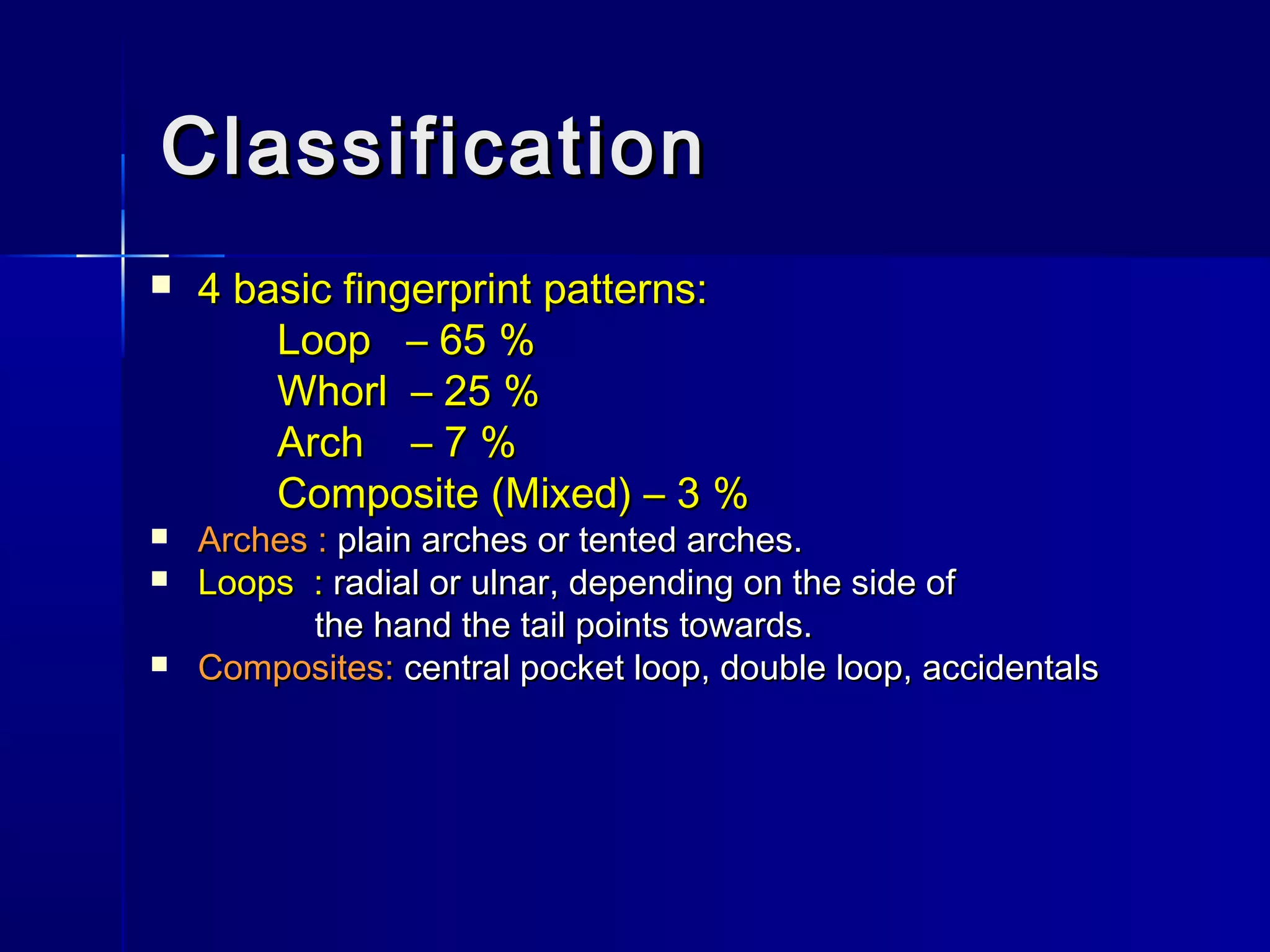 ClassificationClassification
 4 basic fingerprint patterns:4 basic fingerprint patterns:
Loop – 65 %Loop – 65 %
Whorl – 25 %Whorl – 25 %
Arch – 7 %Arch – 7 %
Composite (Mixed) – 3 %Composite (Mixed) – 3 %
 Arches :Arches : plain arches or tented arches.plain arches or tented arches.
 Loops :Loops : radial or ulnar, depending on the side ofradial or ulnar, depending on the side of
the hand the tail points towards.the hand the tail points towards.
 Composites:Composites: central pocket loop, double loop, accidentalscentral pocket loop, double loop, accidentals
 