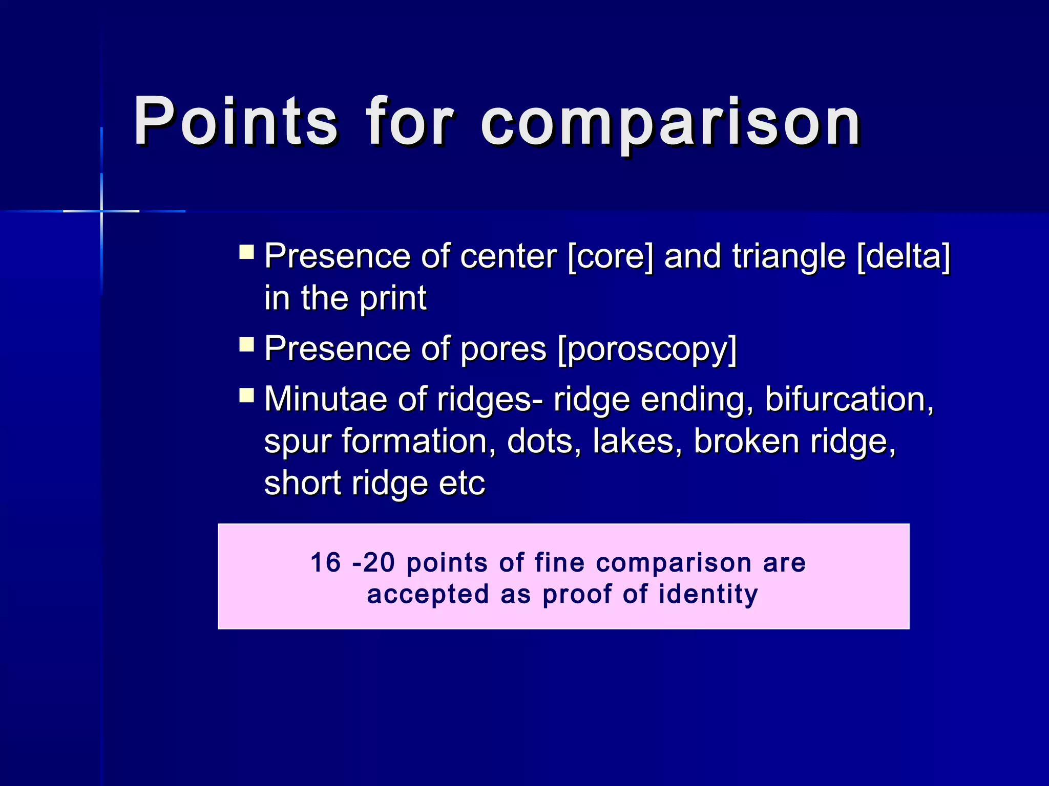 Points for comparisonPoints for comparison
 Presence of center [core] and triangle [delta]Presence of center [core] and triangle [delta]
in the printin the print
 Presence of pores [poroscopy]Presence of pores [poroscopy]
 Minutae of ridges- ridge ending, bifurcation,Minutae of ridges- ridge ending, bifurcation,
spur formation, dots, lakes, broken ridge,spur formation, dots, lakes, broken ridge,
short ridge etcshort ridge etc
16 -20 points of fine comparison are
accepted as proof of identity
 