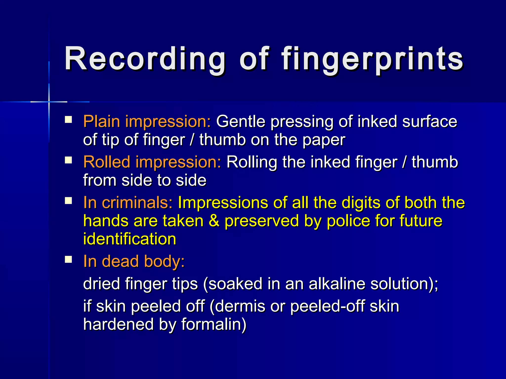 Recording of fingerprintsRecording of fingerprints
 Plain impression:Plain impression: Gentle pressing of inked surfaceGentle pressing of inked surface
of tip of finger / thumb on the paperof tip of finger / thumb on the paper
 Rolled impression:Rolled impression: Rolling the inked finger / thumbRolling the inked finger / thumb
from side to sidefrom side to side
 In criminals:In criminals: Impressions of all the digits of both theImpressions of all the digits of both the
hands are taken & preserved by police for futurehands are taken & preserved by police for future
identificationidentification
 In dead body:In dead body:
dried finger tips (soaked in an alkaline solution);dried finger tips (soaked in an alkaline solution);
if skin peeled off (dermis or peeled-off skinif skin peeled off (dermis or peeled-off skin
hardened by formalin)hardened by formalin)
 