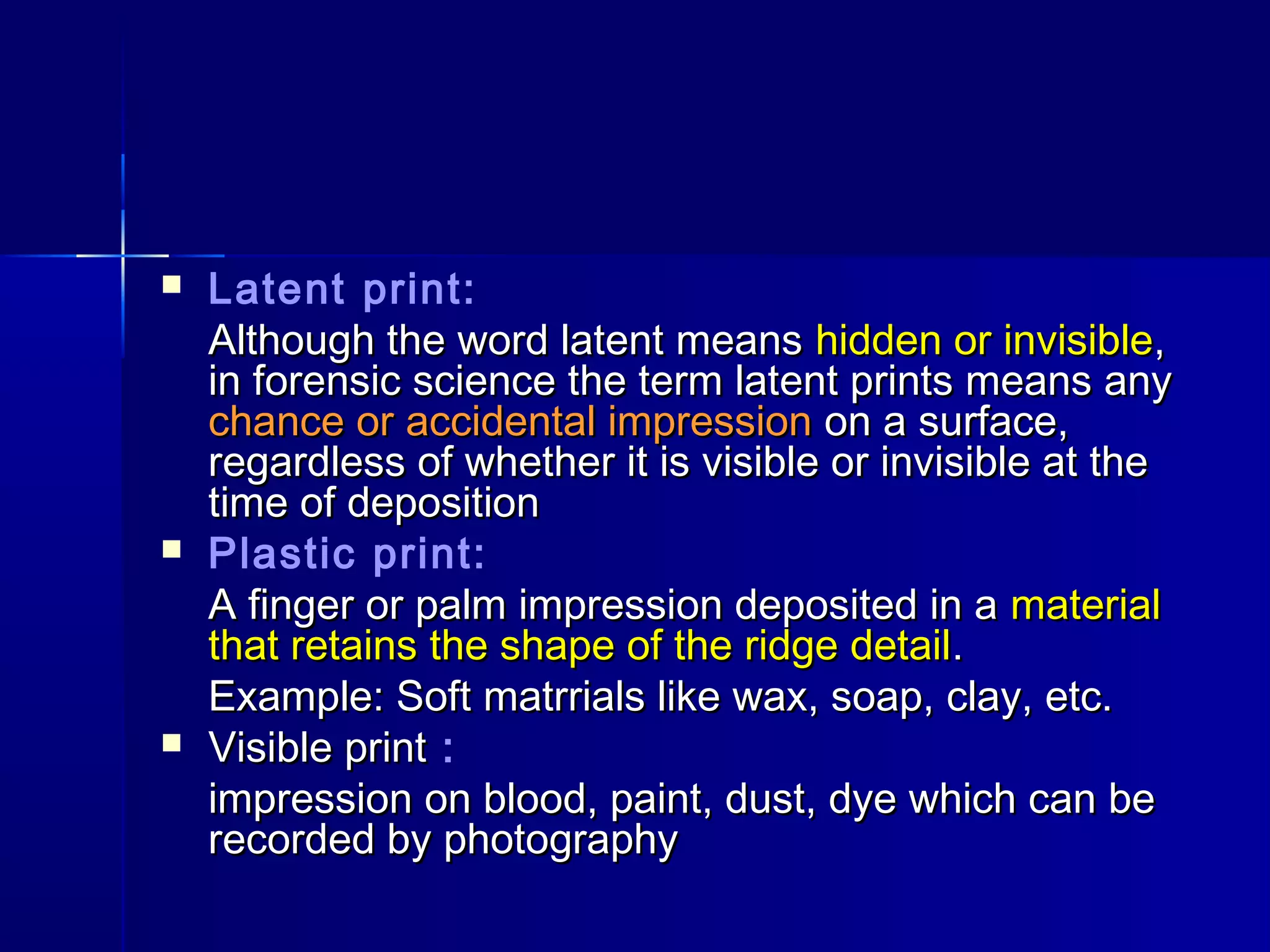  Latent print:
Although the word latent meansAlthough the word latent means hidden or invisiblehidden or invisible,,
in forensic science the term latent prints means anyin forensic science the term latent prints means any
chance or accidental impressionchance or accidental impression on a surface,on a surface,
regardless of whether it is visible or invisible at theregardless of whether it is visible or invisible at the
time of depositiontime of deposition
 Plastic print:
A finger or palm impression deposited in aA finger or palm impression deposited in a materialmaterial
that retains the shape of the ridge detailthat retains the shape of the ridge detail..
Example: Soft matrrials like wax, soap, clay, etc.Example: Soft matrrials like wax, soap, clay, etc.
 Visible printVisible print :
impression on blood, paint, dust, dye which can beimpression on blood, paint, dust, dye which can be
recorded by photographyrecorded by photography
 