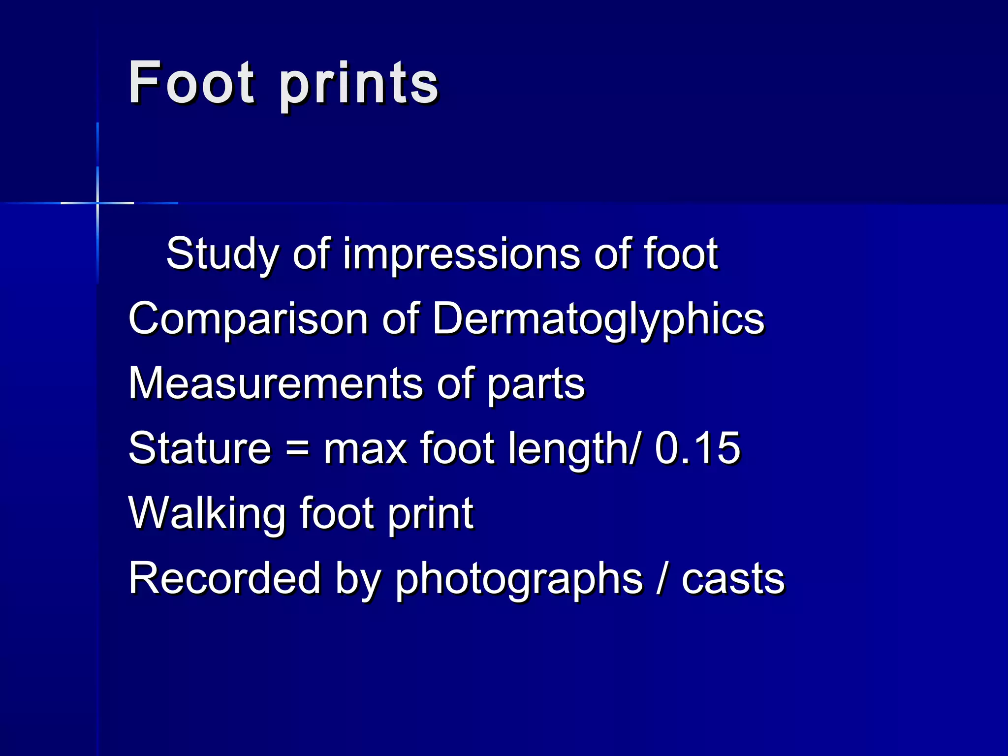 Foot printsFoot prints
Study of impressions of footStudy of impressions of foot
Comparison of DermatoglyphicsComparison of Dermatoglyphics
Measurements of partsMeasurements of parts
Stature = max foot length/ 0.15Stature = max foot length/ 0.15
Walking foot printWalking foot print
Recorded by photographs / castsRecorded by photographs / casts
 