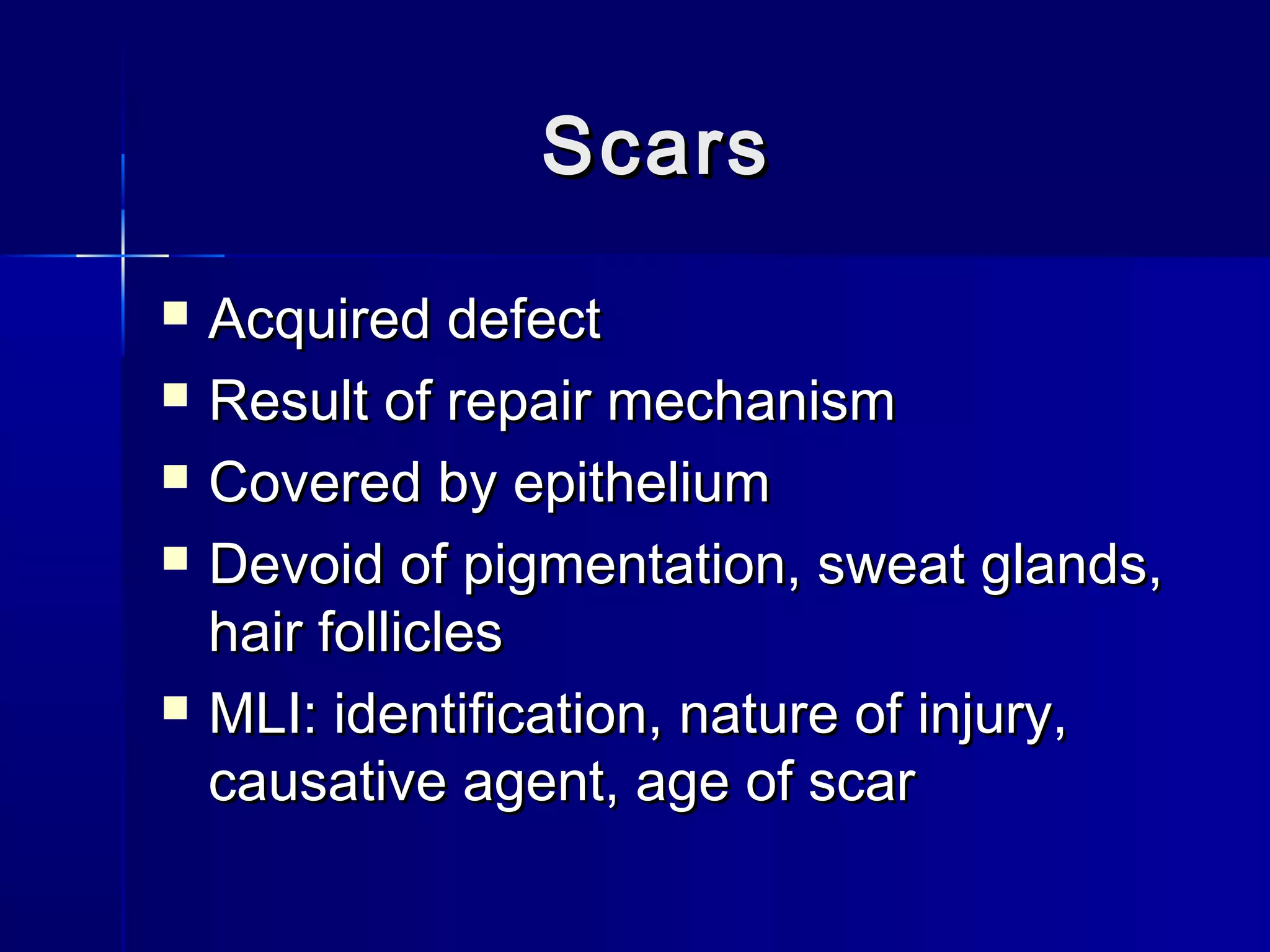 ScarsScars
 Acquired defectAcquired defect
 Result of repair mechanismResult of repair mechanism
 Covered by epitheliumCovered by epithelium
 Devoid of pigmentation, sweat glands,Devoid of pigmentation, sweat glands,
hair follicleshair follicles
 MLI: identification, nature of injury,MLI: identification, nature of injury,
causative agent, age of scarcausative agent, age of scar
 