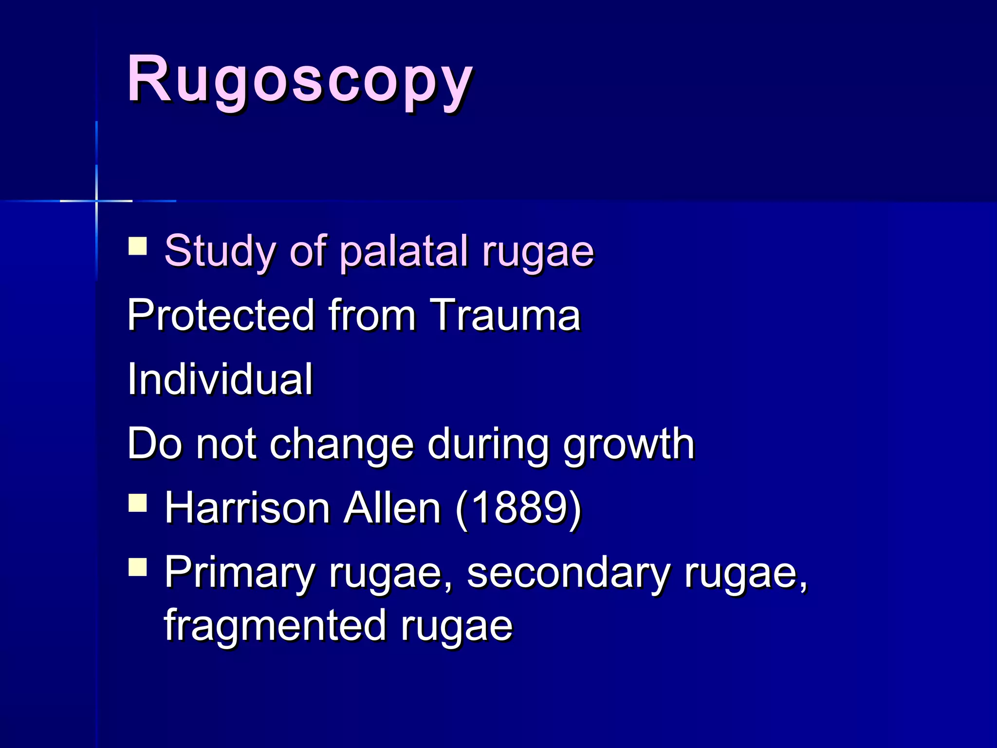 RugoscopyRugoscopy
 Study of palatal rugaeStudy of palatal rugae
Protected from TraumaProtected from Trauma
IndividualIndividual
Do not change during growthDo not change during growth
 Harrison Allen (1889)Harrison Allen (1889)
 Primary rugae, secondary rugae,Primary rugae, secondary rugae,
fragmented rugaefragmented rugae
 