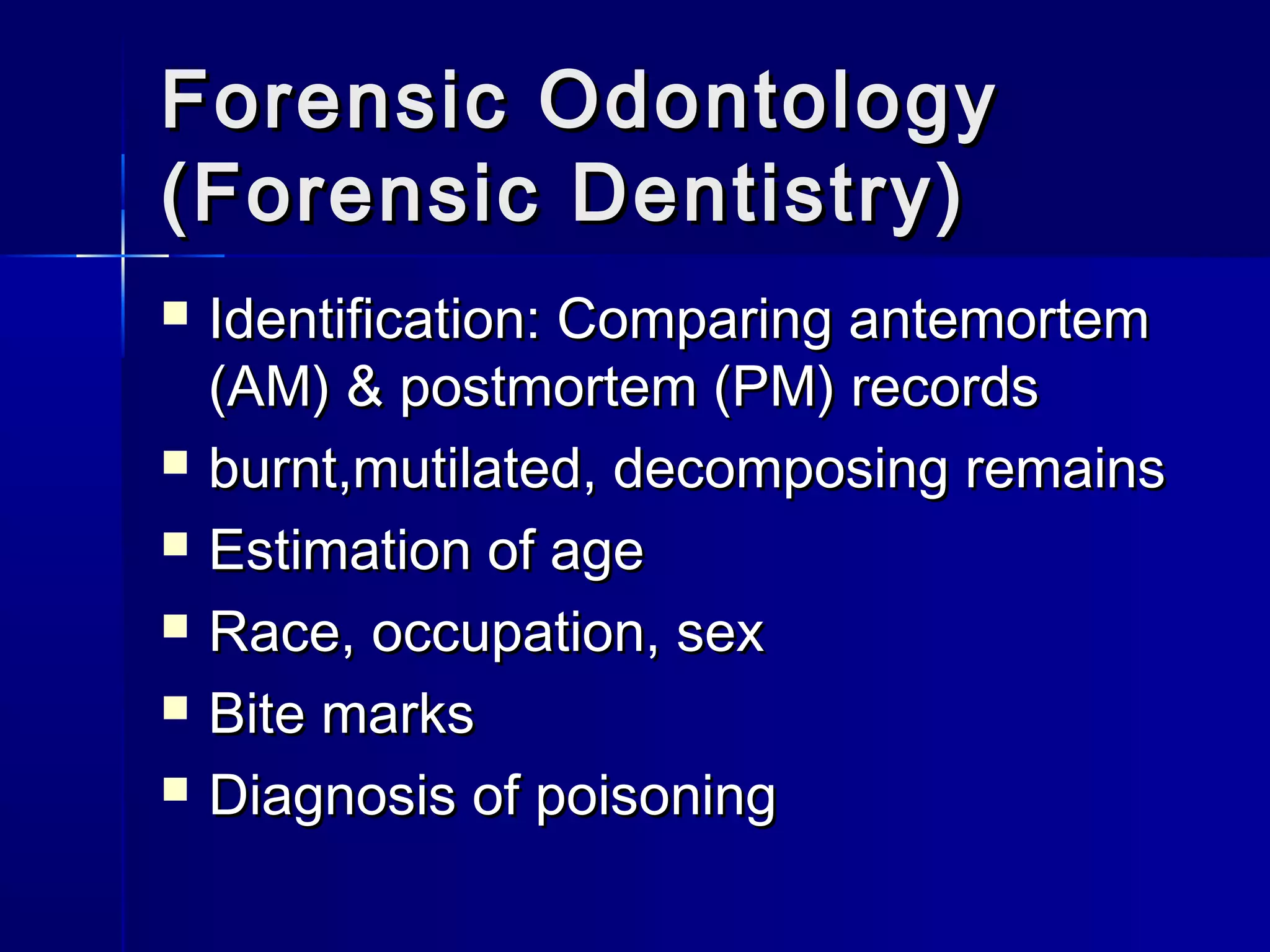 Forensic OdontologyForensic Odontology
(Forensic Dentistry)(Forensic Dentistry)
 Identification: Comparing antemortemIdentification: Comparing antemortem
(AM) & postmortem (PM) records(AM) & postmortem (PM) records
 burnt,mutilated, decomposing remainsburnt,mutilated, decomposing remains
 Estimation of ageEstimation of age
 Race, occupation, sexRace, occupation, sex
 Bite marksBite marks
 Diagnosis of poisoningDiagnosis of poisoning
 