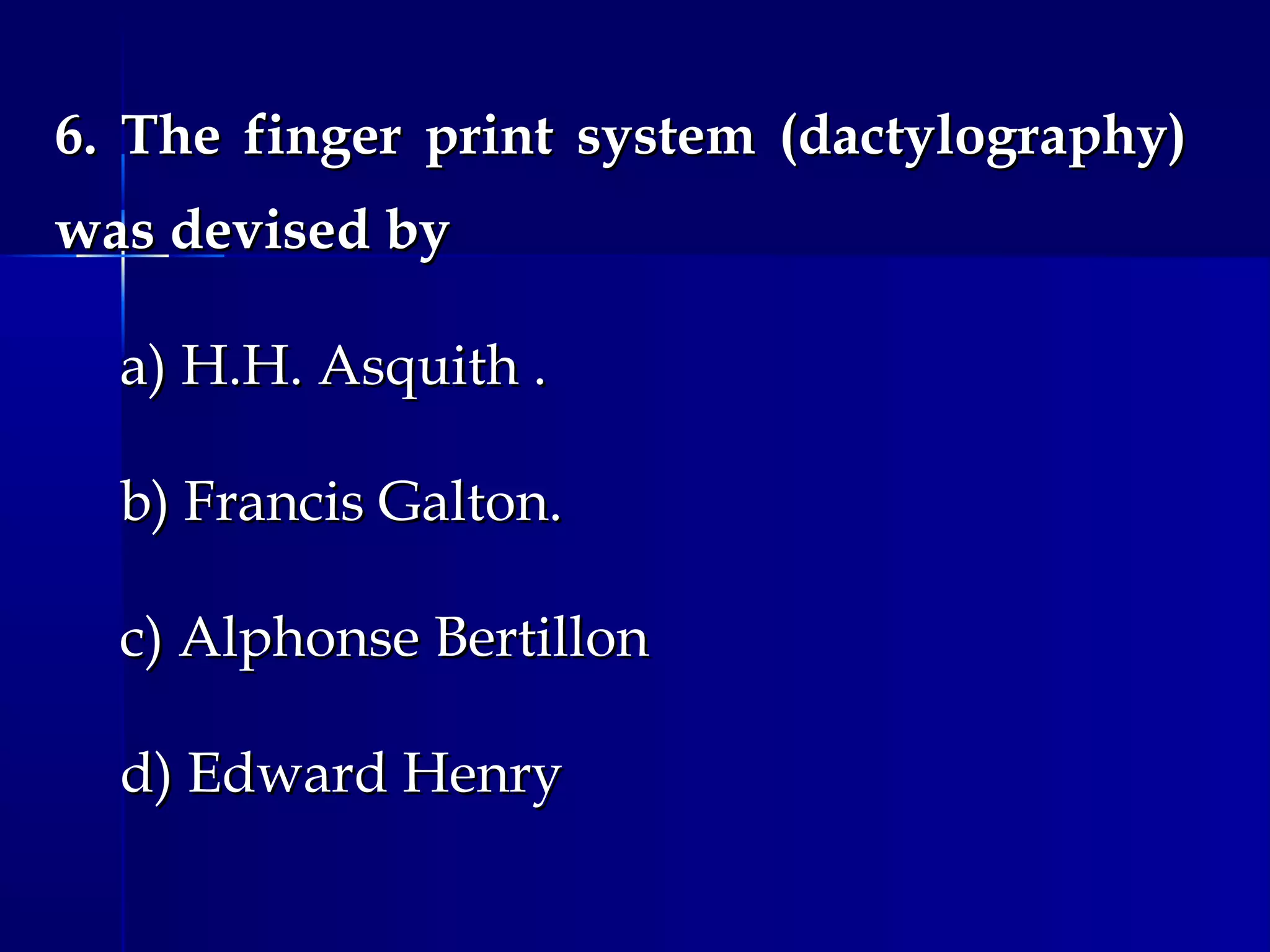 6. The finger print system (dactylography)6. The finger print system (dactylography)
was devised bywas devised by
a) H.H. Asquith .a) H.H. Asquith .
b) Francis Galton.b) Francis Galton.
c) Alphonse Bertillonc) Alphonse Bertillon
d) Edward Henryd) Edward Henry
 