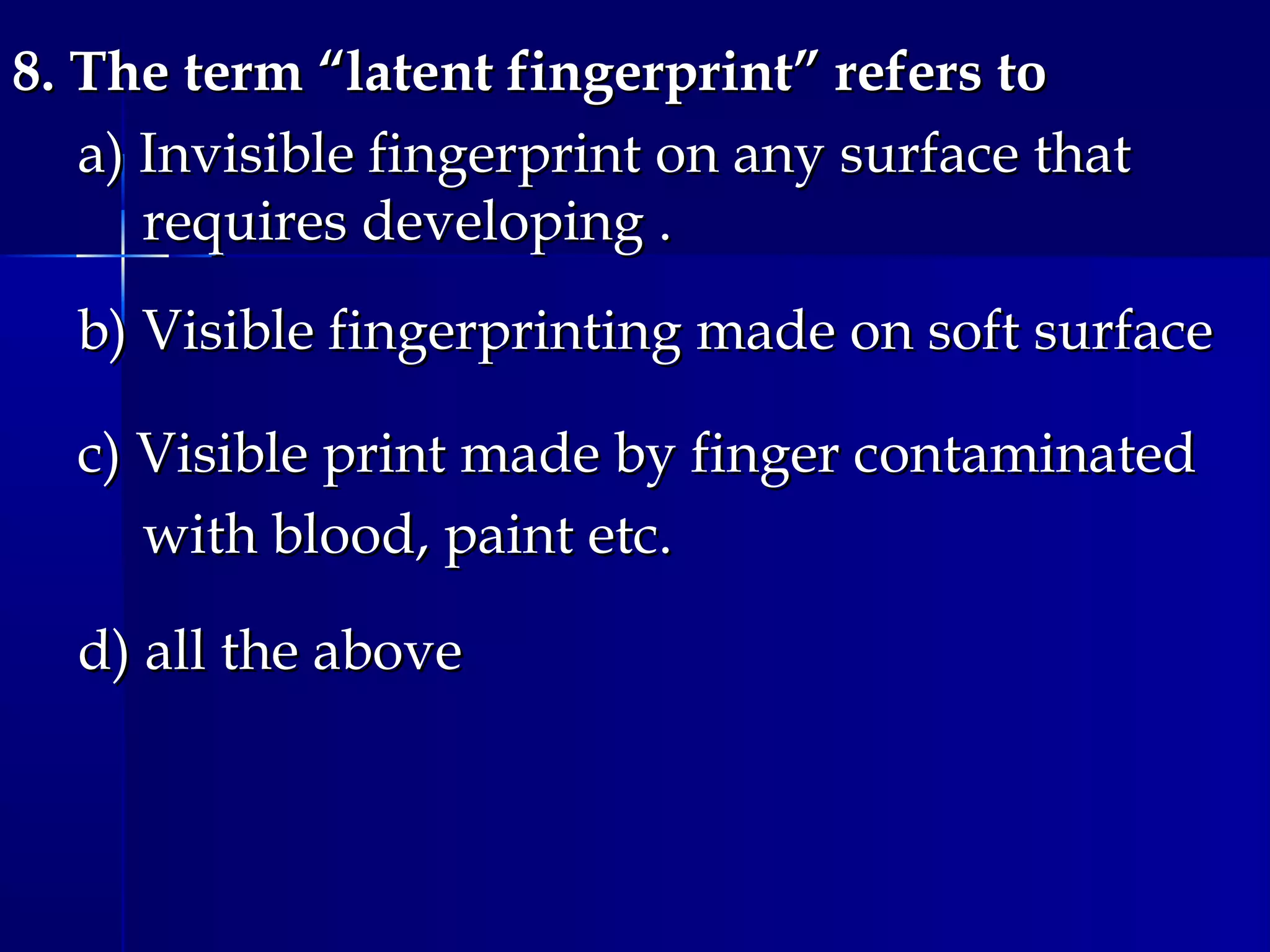 8. The term “latent fingerprint” refers to8. The term “latent fingerprint” refers to
a) Invisible fingerprint on any surface thata) Invisible fingerprint on any surface that
requires developing .requires developing .
b) Visible fingerprinting made on soft surfaceb) Visible fingerprinting made on soft surface
c) Visible print made by finger contaminatedc) Visible print made by finger contaminated
with blood, paint etc.with blood, paint etc.
d) all the aboved) all the above
 