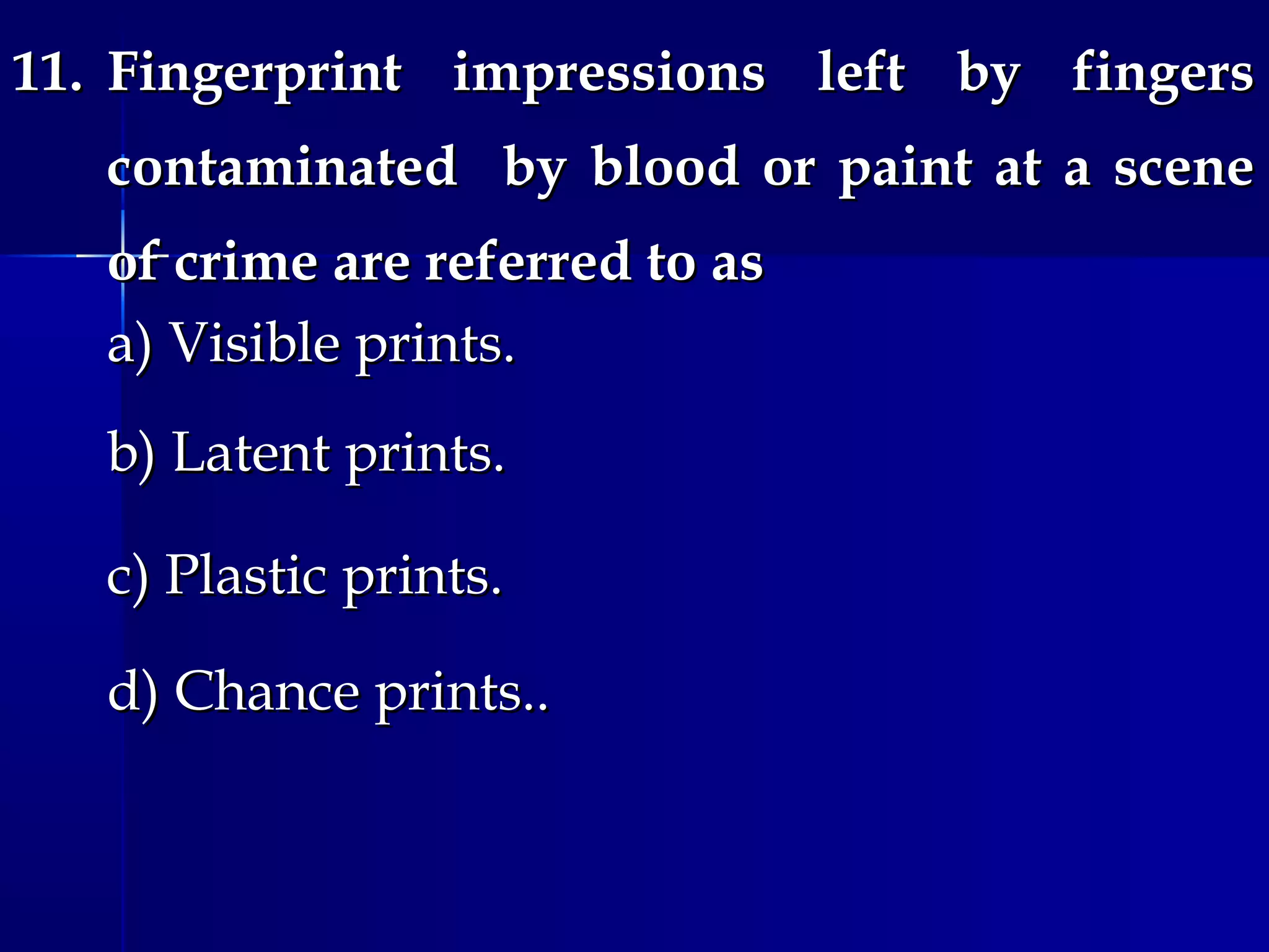 11.11. Fingerprint impressions left by fingersFingerprint impressions left by fingers
contaminated by blood or paint at a scenecontaminated by blood or paint at a scene
of crime are referred to asof crime are referred to as
a) Visible prints.a) Visible prints.
b) Latent prints.b) Latent prints.
c) Plastic prints.c) Plastic prints.
d) Chance prints..d) Chance prints..
 