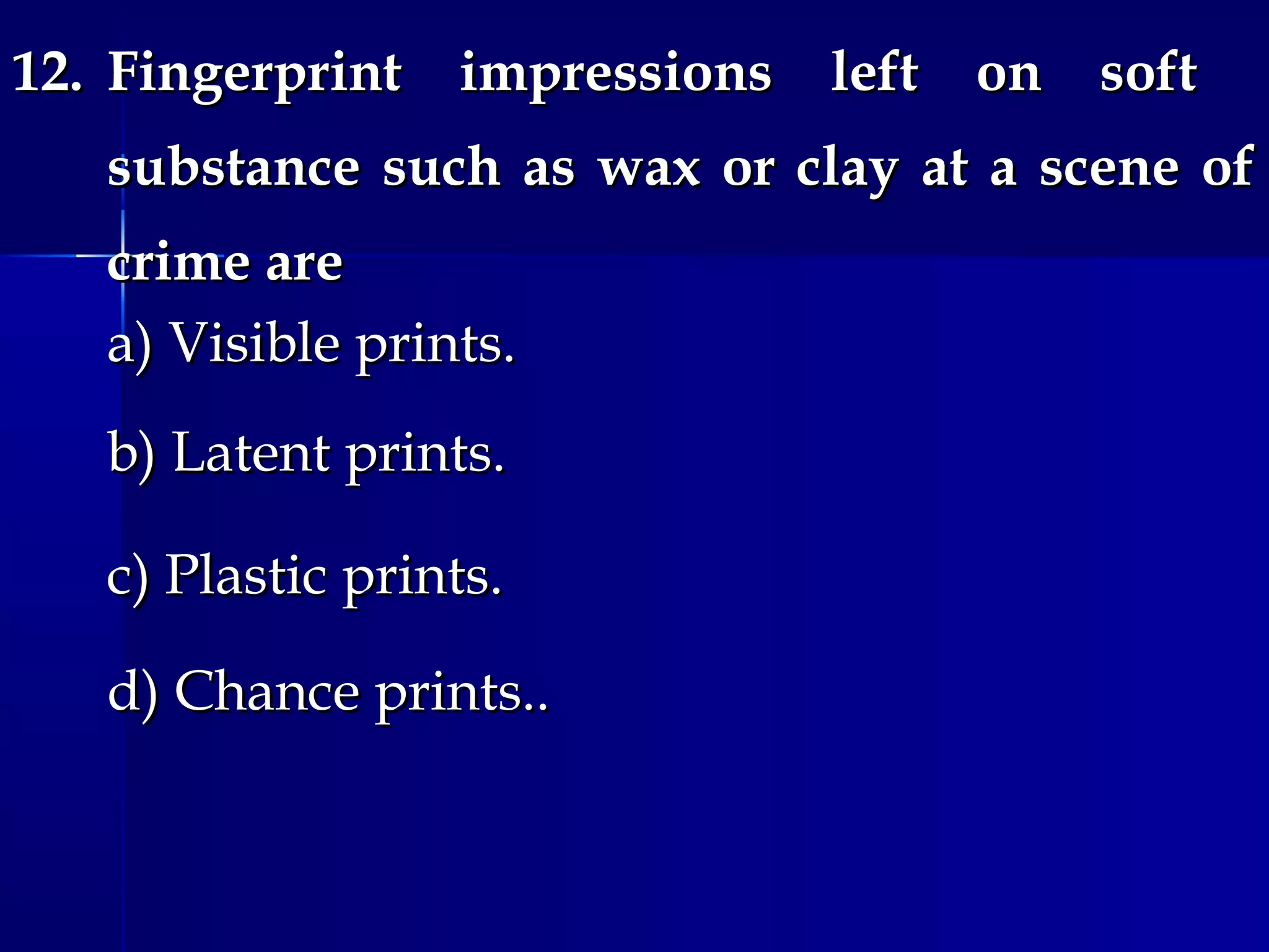 12.12. Fingerprint impressions left on softFingerprint impressions left on soft
substance such as wax or clay at a scene ofsubstance such as wax or clay at a scene of
crime arecrime are
a) Visible prints.a) Visible prints.
b) Latent prints.b) Latent prints.
c) Plastic prints.c) Plastic prints.
d) Chance prints..d) Chance prints..
 