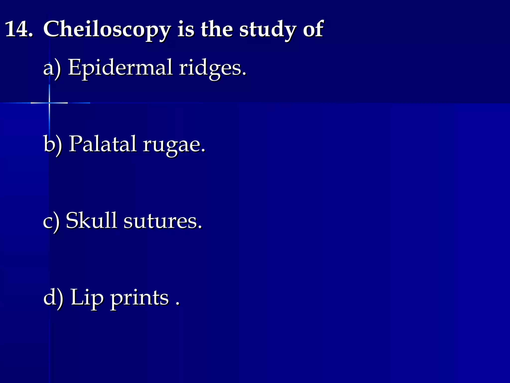 14.14. Cheiloscopy is the study ofCheiloscopy is the study of
a) Epidermal ridges.a) Epidermal ridges.
b) Palatal rugae.b) Palatal rugae.
c) Skull sutures.c) Skull sutures.
d) Lip prints .d) Lip prints .
 