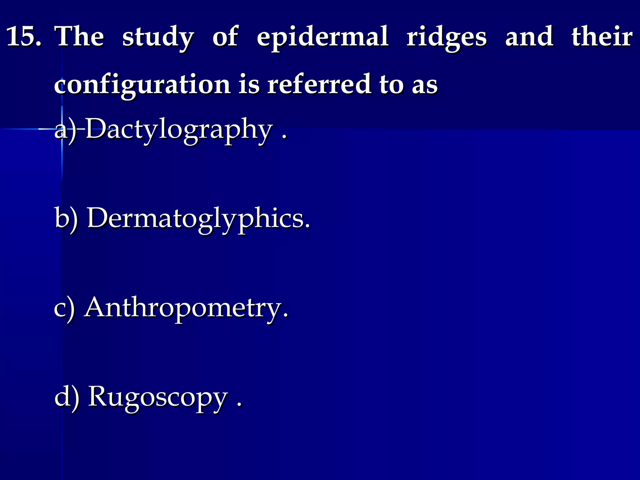 15.15. The study of epidermal ridges and theirThe study of epidermal ridges and their
configuration is referred to asconfiguration is referred to as
a) Dactylography .a) Dactylography .
b) Dermatoglyphics.b) Dermatoglyphics.
c) Anthropometry.c) Anthropometry.
d) Rugoscopy .d) Rugoscopy .
 