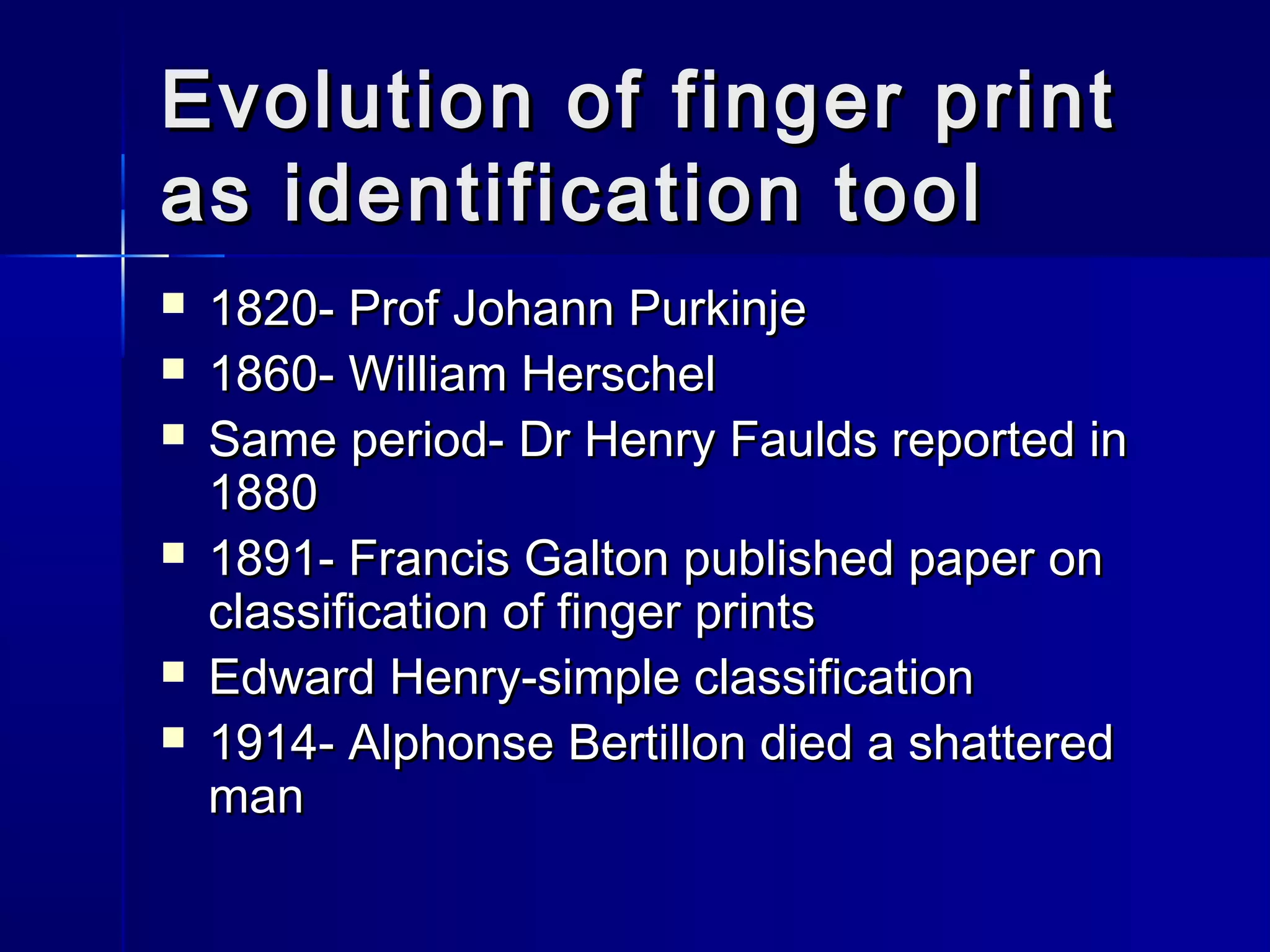 Evolution of finger printEvolution of finger print
as identification toolas identification tool
 1820- Prof Johann Purkinje1820- Prof Johann Purkinje
 1860- William Herschel1860- William Herschel
 Same period- Dr Henry Faulds reported inSame period- Dr Henry Faulds reported in
18801880
 1891- Francis Galton published paper on1891- Francis Galton published paper on
classification of finger printsclassification of finger prints
 Edward Henry-simple classificationEdward Henry-simple classification
 1914- Alphonse Bertillon died a shattered1914- Alphonse Bertillon died a shattered
manman
 